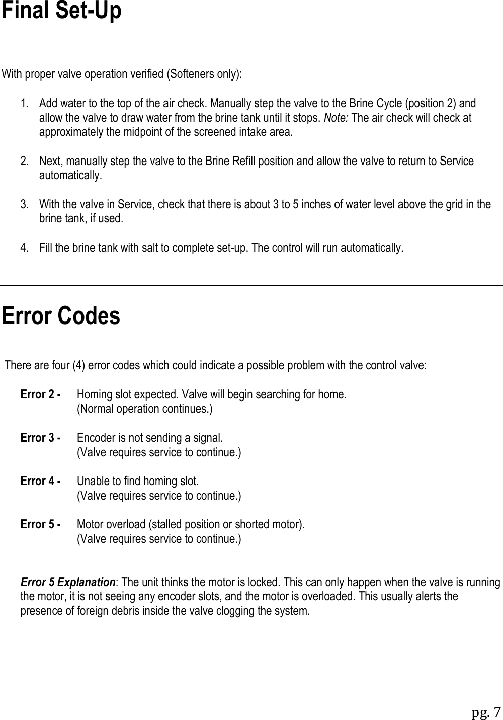 pg. 7   Final Set-Up    With proper valve operation verified (Softeners only):   1.   Add water to the top of the air check. Manually step the valve to the Brine Cycle (position 2) and allow the valve to draw water from the brine tank until it stops. Note: The air check will check at approximately the midpoint of the screened intake area.   2.   Next, manually step the valve to the Brine Refill position and allow the valve to return to Service automatically.   3.   With the valve in Service, check that there is about 3 to 5 inches of water level above the grid in the brine tank, if used.   4.   Fill the brine tank with salt to complete set-up. The control will run automatically.    Error Codes    There are four (4) error codes which could indicate a possible problem with the control valve:   Error 2 -  Homing slot expected. Valve will begin searching for home.           (Normal operation continues.)   Error 3 -  Encoder is not sending a signal.           (Valve requires service to continue.)   Error 4 -  Unable to find homing slot.           (Valve requires service to continue.)   Error 5 -  Motor overload (stalled position or shorted motor).           (Valve requires service to continue.)    Error 5 Explanation: The unit thinks the motor is locked. This can only happen when the valve is running the motor, it is not seeing any encoder slots, and the motor is overloaded. This usually alerts the presence of foreign debris inside the valve clogging the system. 