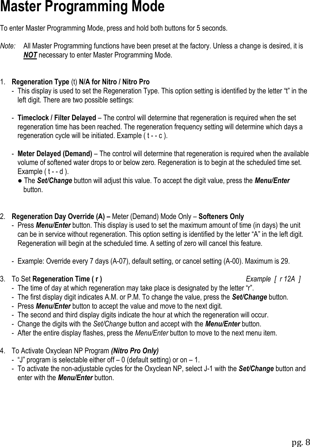 pg. 8   Master Programming Mode  To enter Master Programming Mode, press and hold both buttons for 5 seconds.  Note:   All Master Programming functions have been preset at the factory. Unless a change is desired, it is NOT necessary to enter Master Programming Mode.   1. Regeneration Type (t) N/A for Nitro / Nitro Pro   -  This display is used to set the Regeneration Type. This option setting is identified by the letter &ldquo;t&rdquo; in the left digit. There are two possible settings:    -  Timeclock / Filter Delayed &ndash; The control will determine that regeneration is required when the set regeneration time has been reached. The regeneration frequency setting will determine which days a regeneration cycle will be initiated. Example ( t - - c ).    -  Meter Delayed (Demand) &ndash; The control will determine that regeneration is required when the available volume of softened water drops to or below zero. Regeneration is to begin at the scheduled time set. Example ( t - - d ).   ● The Set/Change button will adjust this value. To accept the digit value, press the Menu/Enter   button.   2. Regeneration Day Override (A) &ndash; Meter (Demand) Mode Only &ndash; Softeners Only   -  Press Menu/Enter button. This display is used to set the maximum amount of time (in days) the unit can be in service without regeneration. This option setting is identified by the letter &ldquo;A&rdquo; in the left digit. Regeneration will begin at the scheduled time. A setting of zero will cancel this feature.   - Example: Override every 7 days (A-07), default setting, or cancel setting (A-00). Maximum is 29.  3.  To Set Regeneration Time ( r )     Example  [  r 12A  ]  -  The time of day at which regeneration may take place is designated by the letter &ldquo;r&rdquo;.   -  The first display digit indicates A.M. or P.M. To change the value, press the Set/Change button.   -  Press Menu/Enter button to accept the value and move to the next digit.   -  The second and third display digits indicate the hour at which the regeneration will occur.   -  Change the digits with the Set/Change button and accept with the Menu/Enter button.   -  After the entire display flashes, press the Menu/Enter button to move to the next menu item.  4.  To Activate Oxyclean NP Program (Nitro Pro Only)   -  &ldquo;J&rdquo; program is selectable either off &ndash; 0 (default setting) or on &ndash; 1.   -  To activate the non-adjustable cycles for the Oxyclean NP, select J-1 with the Set/Change button and enter with the Menu/Enter button. 