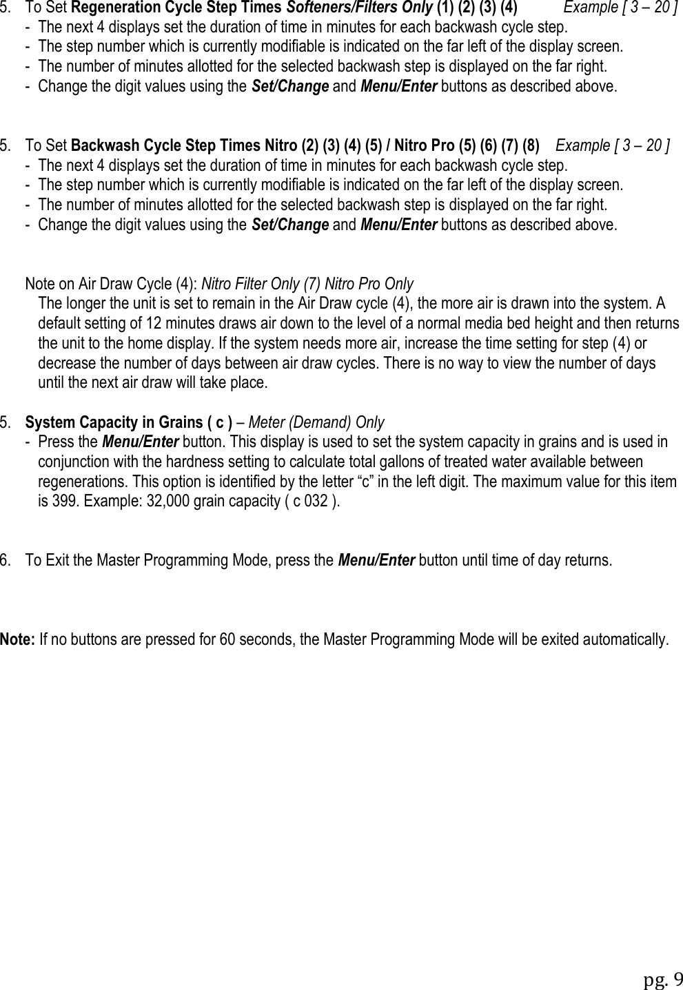 pg. 9   5.  To Set Regeneration Cycle Step Times Softeners/Filters Only (1) (2) (3) (4)         Example [ 3 &ndash; 20 ]   -  The next 4 displays set the duration of time in minutes for each backwash cycle step.   -  The step number which is currently modifiable is indicated on the far left of the display screen.   -  The number of minutes allotted for the selected backwash step is displayed on the far right.   -  Change the digit values using the Set/Change and Menu/Enter buttons as described above.   5.  To Set Backwash Cycle Step Times Nitro (2) (3) (4) (5) / Nitro Pro (5) (6) (7) (8)    Example [ 3 &ndash; 20 ]  -  The next 4 displays set the duration of time in minutes for each backwash cycle step.   -  The step number which is currently modifiable is indicated on the far left of the display screen.   -  The number of minutes allotted for the selected backwash step is displayed on the far right.   -  Change the digit values using the Set/Change and Menu/Enter buttons as described above.     Note on Air Draw Cycle (4): Nitro Filter Only (7) Nitro Pro Only The longer the unit is set to remain in the Air Draw cycle (4), the more air is drawn into the system. A default setting of 12 minutes draws air down to the level of a normal media bed height and then returns the unit to the home display. If the system needs more air, increase the time setting for step (4) or decrease the number of days between air draw cycles. There is no way to view the number of days until the next air draw will take place.  5. System Capacity in Grains ( c ) &ndash; Meter (Demand) Only    -  Press the Menu/Enter button. This display is used to set the system capacity in grains and is used in conjunction with the hardness setting to calculate total gallons of treated water available between regenerations. This option is identified by the letter &ldquo;c&rdquo; in the left digit. The maximum value for this item is 399. Example: 32,000 grain capacity ( c 032 ).   6.  To Exit the Master Programming Mode, press the Menu/Enter button until time of day returns.      Note: If no buttons are pressed for 60 seconds, the Master Programming Mode will be exited automatically. 