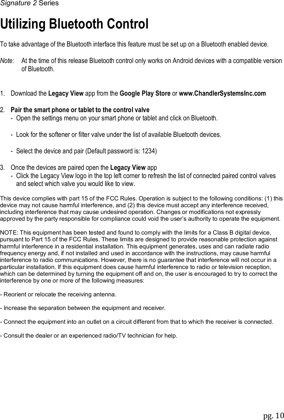 Signature 2 Series pg. 10   Utilizing Bluetooth Control  To take advantage of the Bluetooth interface this feature must be set up on a Bluetooth enabled device.  Note:   At the time of this release Bluetooth control only works on Android devices with a compatible version of Bluetooth.   1.  Download the Legacy View app from the Google Play Store or www.ChandlerSystemsInc.com  2.  Pair the smart phone or tablet to the control valve   -  Open the settings menu on your smart phone or tablet and click on Bluetooth.  - Look for the softener or filter valve under the list of available Bluetooth devices.  - Select the device and pair (Default password is: 1234)  3.  Once the devices are paired open the Legacy View app  -  Click the Legacy View logo in the top left corner to refresh the list of connected paired control valves and select which valve you would like to view.  This device complies with part 15 of the FCC Rules. Operation is subject to the following conditions: (1) this device may not cause harmful interference, and (2) this device must accept any interference received, including interference that may cause undesired operation. Changes or modifications not expressly approved by the party responsible for compliance could void the user&rsquo;s authority to operate the equipment.  NOTE: This equipment has been tested and found to comply with the limits for a Class B digital device, pursuant to Part 15 of the FCC Rules. These limits are designed to provide reasonable protection against harmful interference in a residential installation. This equipment generates, uses and can radiate radio frequency energy and, if not installed and used in accordance with the instructions, may cause harmful interference to radio communications. However, there is no guarantee that interference will not occur in a particular installation. If this equipment does cause harmful interference to radio or television reception, which can be determined by turning the equipment off and on, the user is encouraged to try to correct the interference by one or more of the following measures:  - Reorient or relocate the receiving antenna.  - Increase the separation between the equipment and receiver.  - Connect the equipment into an outlet on a circuit different from that to which the receiver is connected.   - Consult the dealer or an experienced radio/TV technician for help.  