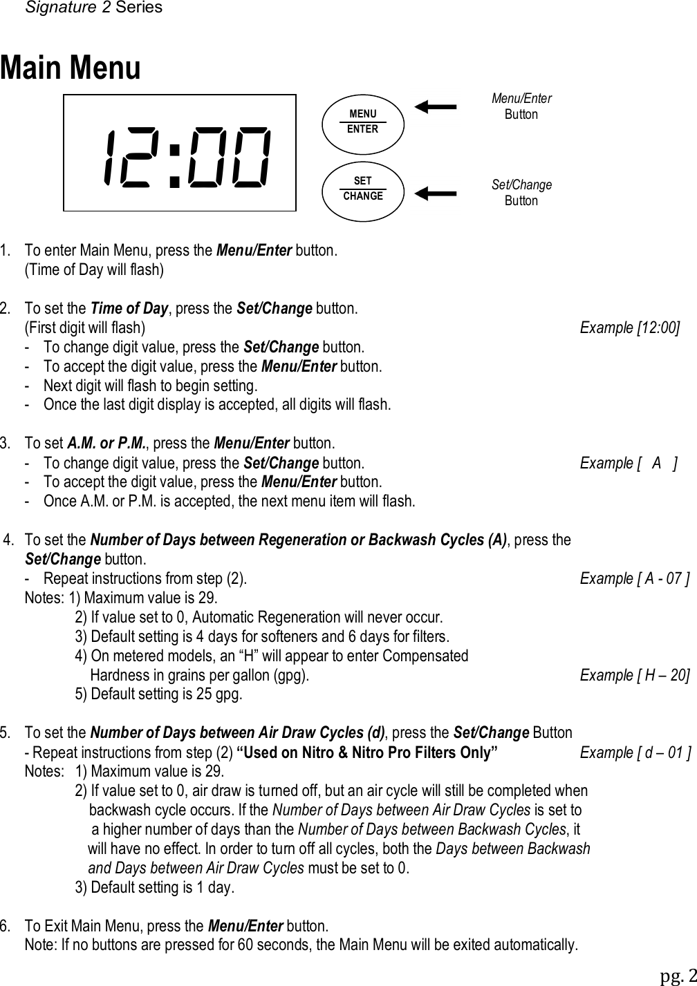 Signature 2 Series pg. 2  : Main Menu               1.  To enter Main Menu, press the Menu/Enter button.   (Time of Day will flash)  2.  To set the Time of Day, press the Set/Change button.   (First digit will flash)  Example [12:00]   -  To change digit value, press the Set/Change button.   -  To accept the digit value, press the Menu/Enter button.   -  Next digit will flash to begin setting.    -  Once the last digit display is accepted, all digits will flash.  3.  To set A.M. or P.M., press the Menu/Enter button.      -  To change digit value, press the Set/Change button.  Example [   A   ]    -  To accept the digit value, press the Menu/Enter button.    -  Once A.M. or P.M. is accepted, the next menu item will flash.   4.  To set the Number of Days between Regeneration or Backwash Cycles (A), press the  Set/Change button.    -  Repeat instructions from step (2).  Example [ A - 07 ]    Notes: 1) Maximum value is 29.         2) If value set to 0, Automatic Regeneration will never occur.          3) Default setting is 4 days for softeners and 6 days for filters.          4) On metered models, an &ldquo;H&rdquo; will appear to enter Compensated              Hardness in grains per gallon (gpg).  Example [ H &ndash; 20]          5) Default setting is 25 gpg.  5.  To set the Number of Days between Air Draw Cycles (d), press the Set/Change Button    - Repeat instructions from step (2) &ldquo;Used on Nitro &amp; Nitro Pro Filters Only&rdquo;  Example [ d &ndash; 01 ]   Notes:  1) Maximum value is 29.         2) If value set to 0, air draw is turned off, but an air cycle will still be completed when              backwash cycle occurs. If the Number of Days between Air Draw Cycles is set to            a higher number of days than the Number of Days between Backwash Cycles, it           will have no effect. In order to turn off all cycles, both the Days between Backwash           and Days between Air Draw Cycles must be set to 0.         3) Default setting is 1 day.  6.  To Exit Main Menu, press the Menu/Enter button.   Note: If no buttons are pressed for 60 seconds, the Main Menu will be exited automatically. SET CHANGE MENU ENTER Menu/Enter Button Set/Change Button 