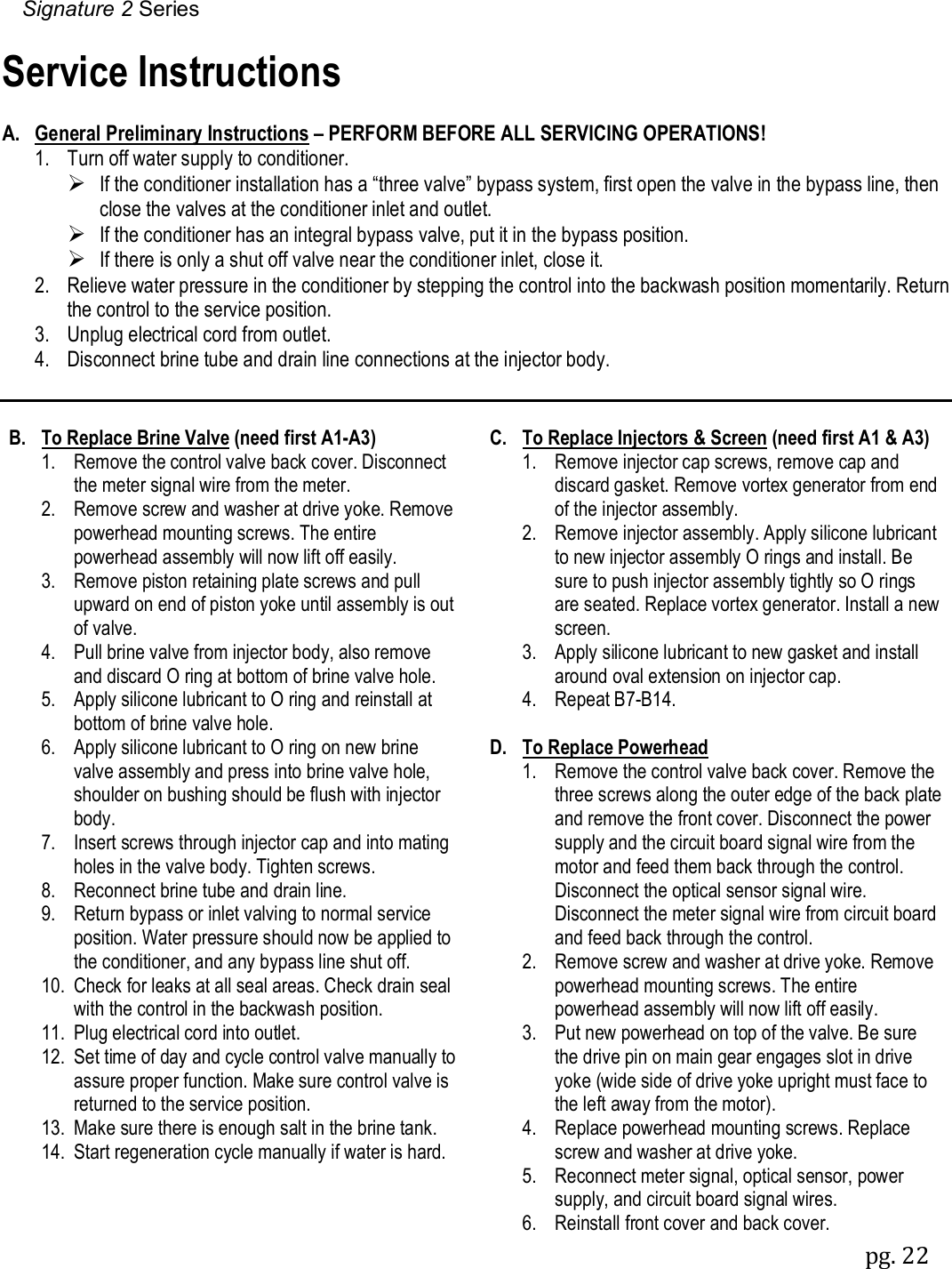 Signature 2 Series pg. 22  Service Instructions  A. General Preliminary Instructions &ndash; PERFORM BEFORE ALL SERVICING OPERATIONS!   1.  Turn off water supply to conditioner.     If the conditioner installation has a &ldquo;three valve&rdquo; bypass system, first open the valve in the bypass line, then close the valves at the conditioner inlet and outlet.  If the conditioner has an integral bypass valve, put it in the bypass position.  If there is only a shut off valve near the conditioner inlet, close it.   2.  Relieve water pressure in the conditioner by stepping the control into the backwash position momentarily. Return the control to the service position.   3.  Unplug electrical cord from outlet.   4.  Disconnect brine tube and drain line connections at the injector body.   B.  To Replace Brine Valve (need first A1-A3)   1.  Remove the control valve back cover. Disconnect the meter signal wire from the meter.   2.  Remove screw and washer at drive yoke. Remove powerhead mounting screws. The entire powerhead assembly will now lift off easily.   3.  Remove piston retaining plate screws and pull upward on end of piston yoke until assembly is out of valve.   4.  Pull brine valve from injector body, also remove and discard O ring at bottom of brine valve hole.   5.  Apply silicone lubricant to O ring and reinstall at bottom of brine valve hole.   6.  Apply silicone lubricant to O ring on new brine valve assembly and press into brine valve hole, shoulder on bushing should be flush with injector body.   7.  Insert screws through injector cap and into mating holes in the valve body. Tighten screws.   8.  Reconnect brine tube and drain line.   9.  Return bypass or inlet valving to normal service position. Water pressure should now be applied to the conditioner, and any bypass line shut off.   10.  Check for leaks at all seal areas. Check drain seal with the control in the backwash position.   11.  Plug electrical cord into outlet.   12.  Set time of day and cycle control valve manually to assure proper function. Make sure control valve is returned to the service position.   13.  Make sure there is enough salt in the brine tank.   14.  Start regeneration cycle manually if water is hard.  C.  To Replace Injectors &amp; Screen (need first A1 &amp; A3)  1.  Remove injector cap screws, remove cap and discard gasket. Remove vortex generator from end of the injector assembly.   2.  Remove injector assembly. Apply silicone lubricant to new injector assembly O rings and install. Be sure to push injector assembly tightly so O rings are seated. Replace vortex generator. Install a new screen.   3.  Apply silicone lubricant to new gasket and install around oval extension on injector cap.   4.  Repeat B7-B14.  D.  To Replace Powerhead  1.  Remove the control valve back cover. Remove the three screws along the outer edge of the back plate and remove the front cover. Disconnect the power supply and the circuit board signal wire from the motor and feed them back through the control. Disconnect the optical sensor signal wire. Disconnect the meter signal wire from circuit board and feed back through the control.   2.  Remove screw and washer at drive yoke. Remove powerhead mounting screws. The entire powerhead assembly will now lift off easily.   3.  Put new powerhead on top of the valve. Be sure the drive pin on main gear engages slot in drive yoke (wide side of drive yoke upright must face to the left away from the motor).   4.  Replace powerhead mounting screws. Replace screw and washer at drive yoke.   5.  Reconnect meter signal, optical sensor, power supply, and circuit board signal wires.   6.  Reinstall front cover and back cover. 