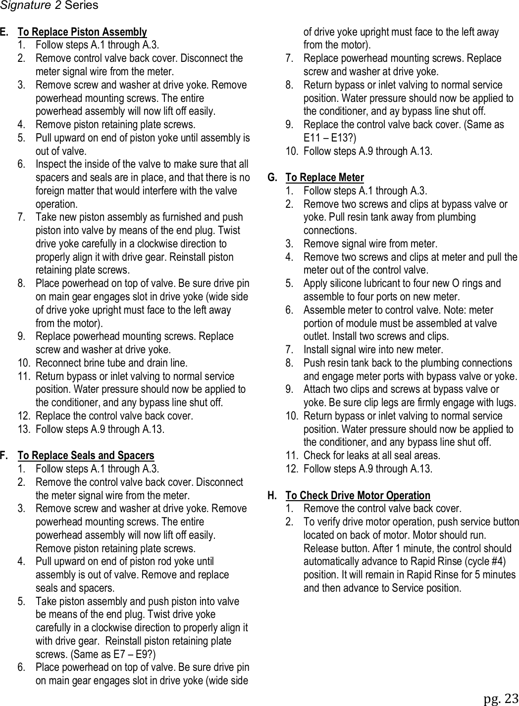 Signature 2 Series pg. 23   E.  To Replace Piston Assembly  1.  Follow steps A.1 through A.3.   2.  Remove control valve back cover. Disconnect the meter signal wire from the meter.   3.  Remove screw and washer at drive yoke. Remove powerhead mounting screws. The entire powerhead assembly will now lift off easily.   4.  Remove piston retaining plate screws.   5.  Pull upward on end of piston yoke until assembly is out of valve.   6.  Inspect the inside of the valve to make sure that all spacers and seals are in place, and that there is no foreign matter that would interfere with the valve operation.    7.  Take new piston assembly as furnished and push piston into valve by means of the end plug. Twist drive yoke carefully in a clockwise direction to properly align it with drive gear. Reinstall piston retaining plate screws.   8.  Place powerhead on top of valve. Be sure drive pin on main gear engages slot in drive yoke (wide side of drive yoke upright must face to the left away from the motor).   9.  Replace powerhead mounting screws. Replace screw and washer at drive yoke.   10.  Reconnect brine tube and drain line.   11.  Return bypass or inlet valving to normal service position. Water pressure should now be applied to the conditioner, and any bypass line shut off.   12.  Replace the control valve back cover.   13.  Follow steps A.9 through A.13.  F.  To Replace Seals and Spacers  1.  Follow steps A.1 through A.3.   2.  Remove the control valve back cover. Disconnect the meter signal wire from the meter.   3.  Remove screw and washer at drive yoke. Remove powerhead mounting screws. The entire powerhead assembly will now lift off easily. Remove piston retaining plate screws.    4.  Pull upward on end of piston rod yoke until assembly is out of valve. Remove and replace seals and spacers.   5.  Take piston assembly and push piston into valve be means of the end plug. Twist drive yoke carefully in a clockwise direction to properly align it with drive gear.  Reinstall piston retaining plate screws. (Same as E7 &ndash; E9?)   6.  Place powerhead on top of valve. Be sure drive pin on main gear engages slot in drive yoke (wide side       of drive yoke upright must face to the left away from the motor).   7.  Replace powerhead mounting screws. Replace screw and washer at drive yoke.   8.  Return bypass or inlet valving to normal service position. Water pressure should now be applied to the conditioner, and ay bypass line shut off.   9.  Replace the control valve back cover. (Same as E11 &ndash; E13?)   10.  Follow steps A.9 through A.13.  G.  To Replace Meter  1.  Follow steps A.1 through A.3.   2.  Remove two screws and clips at bypass valve or yoke. Pull resin tank away from plumbing connections.   3.  Remove signal wire from meter.   4.  Remove two screws and clips at meter and pull the meter out of the control valve.   5.  Apply silicone lubricant to four new O rings and assemble to four ports on new meter.   6.  Assemble meter to control valve. Note: meter portion of module must be assembled at valve outlet. Install two screws and clips.   7.  Install signal wire into new meter.   8.  Push resin tank back to the plumbing connections and engage meter ports with bypass valve or yoke.   9.  Attach two clips and screws at bypass valve or yoke. Be sure clip legs are firmly engage with lugs.   10.  Return bypass or inlet valving to normal service position. Water pressure should now be applied to the conditioner, and any bypass line shut off.    11.  Check for leaks at all seal areas.   12.  Follow steps A.9 through A.13.  H.  To Check Drive Motor Operation   1.  Remove the control valve back cover.   2.  To verify drive motor operation, push service button located on back of motor. Motor should run. Release button. After 1 minute, the control should automatically advance to Rapid Rinse (cycle #4) position. It will remain in Rapid Rinse for 5 minutes and then advance to Service position. 