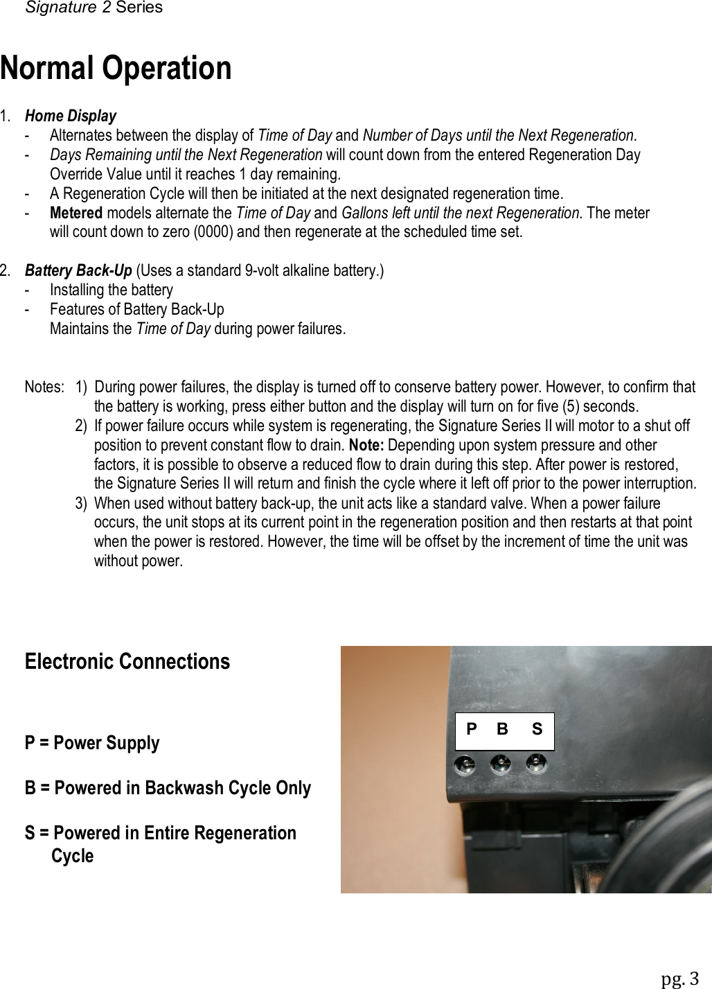 Signature 2 Series pg. 3  Normal Operation  1.  Home Display   -  Alternates between the display of Time of Day and Number of Days until the Next Regeneration.    -  Days Remaining until the Next Regeneration will count down from the entered Regeneration Day     Override Value until it reaches 1 day remaining.   -  A Regeneration Cycle will then be initiated at the next designated regeneration time.   -  Metered models alternate the Time of Day and Gallons left until the next Regeneration. The meter     will count down to zero (0000) and then regenerate at the scheduled time set.  2.  Battery Back-Up (Uses a standard 9-volt alkaline battery.)   -  Installing the battery -  Features of Battery Back-Up   Maintains the Time of Day during power failures.   Notes:  1)  During power failures, the display is turned off to conserve battery power. However, to confirm that   the battery is working, press either button and the display will turn on for five (5) seconds.       2)  If power failure occurs while system is regenerating, the Signature Series II will motor to a shut off position to prevent constant flow to drain. Note: Depending upon system pressure and other factors, it is possible to observe a reduced flow to drain during this step. After power is restored, the Signature Series II will return and finish the cycle where it left off prior to the power interruption.       3)  When used without battery back-up, the unit acts like a standard valve. When a power failure occurs, the unit stops at its current point in the regeneration position and then restarts at that point when the power is restored. However, the time will be offset by the increment of time the unit was without power.     Electronic Connections    P = Power Supply  B = Powered in Backwash Cycle Only  S = Powered in Entire Regeneration       Cycle P    B     S 