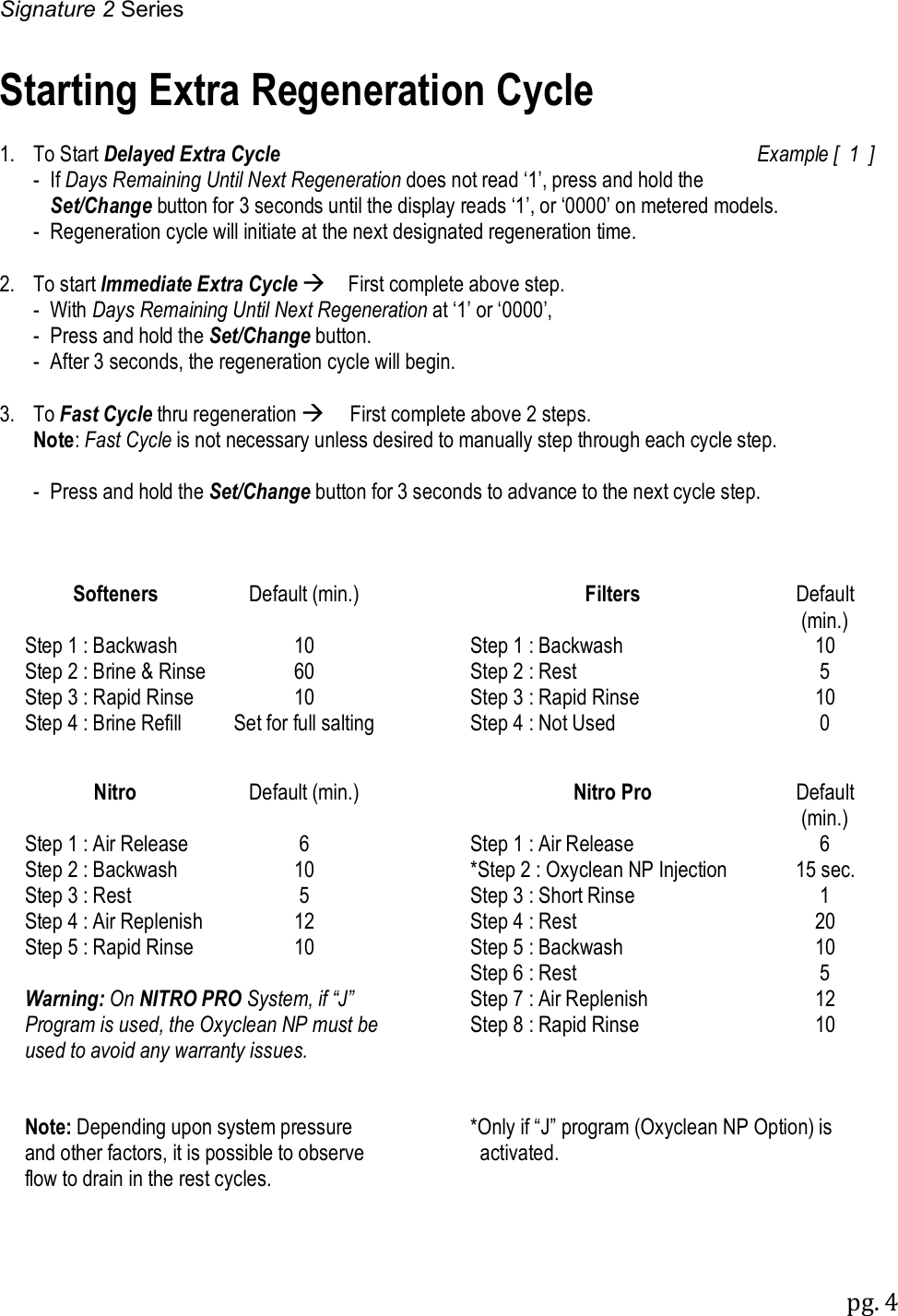 Signature 2 Series pg. 4  Starting Extra Regeneration Cycle  1.  To Start Delayed Extra Cycle  Example [  1  ]   -  If Days Remaining Until Next Regeneration does not read &lsquo;1&rsquo;, press and hold the     Set/Change button for 3 seconds until the display reads &lsquo;1&rsquo;, or &lsquo;0000&rsquo; on metered models. - Regeneration cycle will initiate at the next designated regeneration time.  2.  To start Immediate Extra Cycle First complete above step.    -  With Days Remaining Until Next Regeneration at &lsquo;1&rsquo; or &lsquo;0000&rsquo;,   -  Press and hold the Set/Change button.   -  After 3 seconds, the regeneration cycle will begin.  3.  To Fast Cycle thru regeneration First complete above 2 steps.  Note: Fast Cycle is not necessary unless desired to manually step through each cycle step.  - Press and hold the Set/Change button for 3 seconds to advance to the next cycle step.    Softeners Default (min.)  Filters Default (min.) Step 1 : Backwash 10  Step 1 : Backwash 10 Step 2 : Brine &amp; Rinse 60  Step 2 : Rest 5 Step 3 : Rapid Rinse 10  Step 3 : Rapid Rinse 10 Step 4 : Brine Refill Set for full salting  Step 4 : Not Used 0      Nitro Default (min.)  Nitro Pro Default (min.) Step 1 : Air Release 6  Step 1 : Air Release 6 Step 2 : Backwash 10  *Step 2 : Oxyclean NP Injection 15 sec. Step 3 : Rest 5  Step 3 : Short Rinse 1 Step 4 : Air Replenish 12  Step 4 : Rest  20 Step 5 : Rapid Rinse 10  Step 5 : Backwash 10    Step 6 : Rest 5 Warning: On NITRO PRO System, if &ldquo;J&rdquo; Program is used, the Oxyclean NP must be used to avoid any warranty issues.  Step 7 : Air Replenish 12  Step 8 : Rapid Rinse 10            Note: Depending upon system pressure and other factors, it is possible to observe flow to drain in the rest cycles.  *Only if &ldquo;J&rdquo; program (Oxyclean NP Option) is    activated.           