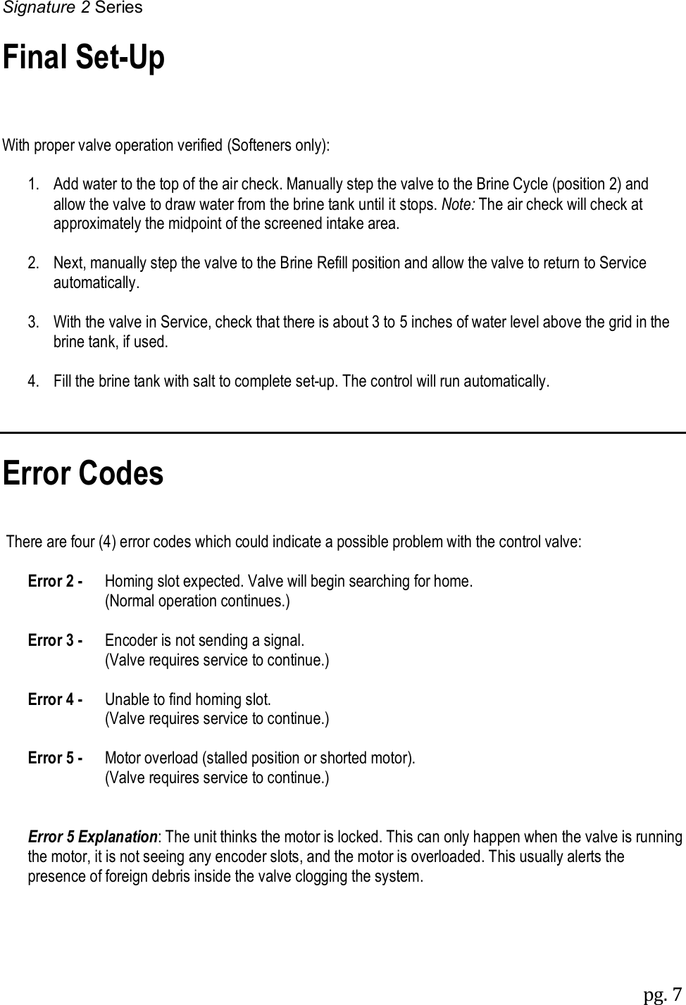 Signature 2 Series pg. 7   Final Set-Up    With proper valve operation verified (Softeners only):    1.   Add water to the top of the air check. Manually step the valve to the Brine Cycle (position 2) and allow the valve to draw water from the brine tank until it stops. Note: The air check will check at approximately the midpoint of the screened intake area.    2.   Next, manually step the valve to the Brine Refill position and allow the valve to return to Service automatically.    3.   With the valve in Service, check that there is about 3 to 5 inches of water level above the grid in the brine tank, if used.    4.   Fill the brine tank with salt to complete set-up. The control will run automatically.    Error Codes    There are four (4) error codes which could indicate a possible problem with the control valve:   Error 2 -  Homing slot expected. Valve will begin searching for home.           (Normal operation continues.)   Error 3 -  Encoder is not sending a signal.           (Valve requires service to continue.)   Error 4 -  Unable to find homing slot.           (Valve requires service to continue.)   Error 5 -  Motor overload (stalled position or shorted motor).           (Valve requires service to continue.)    Error 5 Explanation: The unit thinks the motor is locked. This can only happen when the valve is running the motor, it is not seeing any encoder slots, and the motor is overloaded. This usually alerts the presence of foreign debris inside the valve clogging the system. 