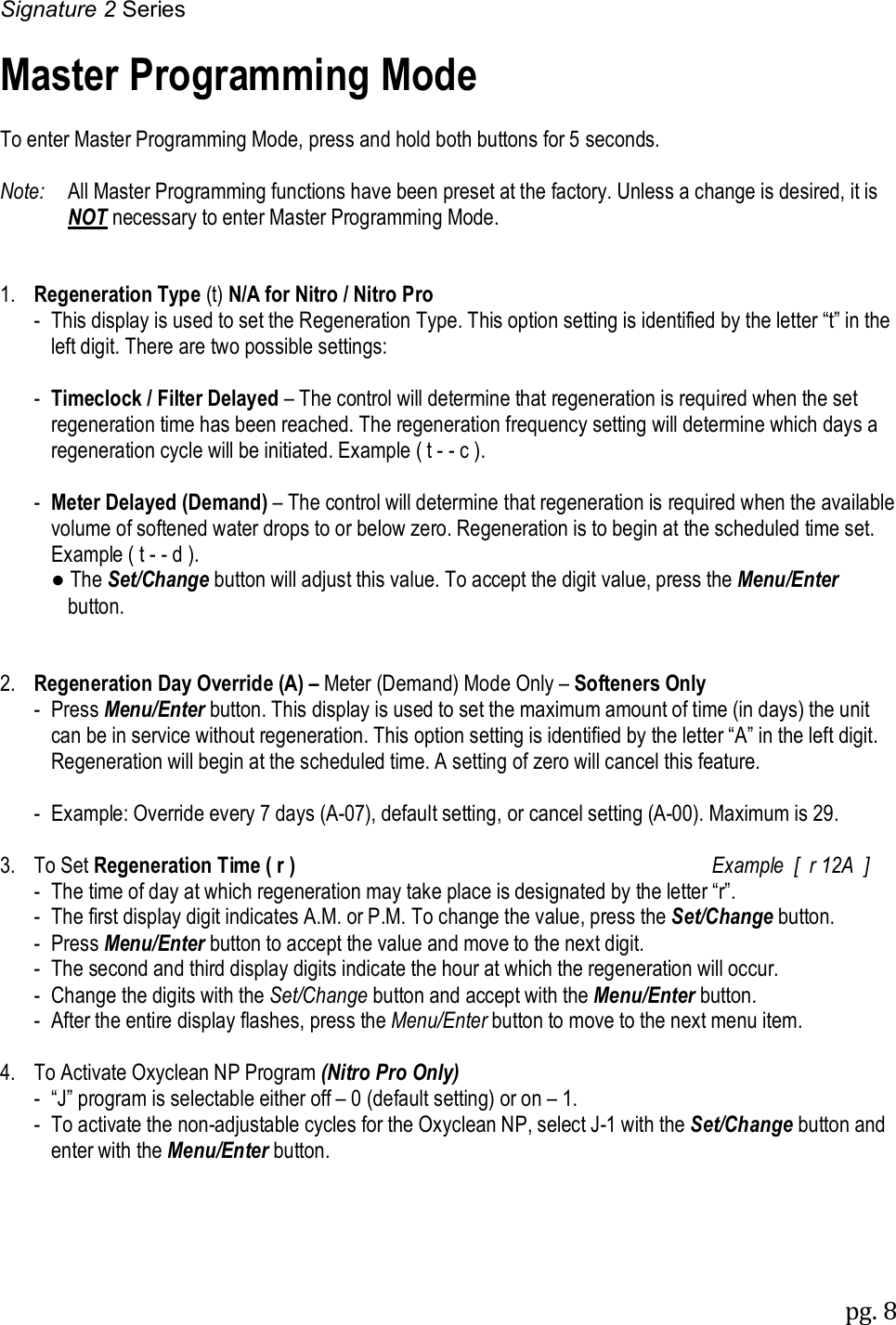 Signature 2 Series pg. 8   Master Programming Mode  To enter Master Programming Mode, press and hold both buttons for 5 seconds.  Note:   All Master Programming functions have been preset at the factory. Unless a change is desired, it is NOT necessary to enter Master Programming Mode.   1.  Regeneration Type (t) N/A for Nitro / Nitro Pro   -  This display is used to set the Regeneration Type. This option setting is identified by the letter &ldquo;t&rdquo; in the left digit. There are two possible settings:    -  Timeclock / Filter Delayed &ndash; The control will determine that regeneration is required when the set regeneration time has been reached. The regeneration frequency setting will determine which days a regeneration cycle will be initiated. Example ( t - - c ).    -  Meter Delayed (Demand) &ndash; The control will determine that regeneration is required when the available volume of softened water drops to or below zero. Regeneration is to begin at the scheduled time set. Example ( t - - d ).     ● The Set/Change button will adjust this value. To accept the digit value, press the Menu/Enter   button.   2.  Regeneration Day Override (A) &ndash; Meter (Demand) Mode Only &ndash; Softeners Only   -  Press Menu/Enter button. This display is used to set the maximum amount of time (in days) the unit can be in service without regeneration. This option setting is identified by the letter &ldquo;A&rdquo; in the left digit. Regeneration will begin at the scheduled time. A setting of zero will cancel this feature.   - Example: Override every 7 days (A-07), default setting, or cancel setting (A-00). Maximum is 29.  3.  To Set Regeneration Time ( r )     Example  [  r 12A  ]  -  The time of day at which regeneration may take place is designated by the letter &ldquo;r&rdquo;.   -  The first display digit indicates A.M. or P.M. To change the value, press the Set/Change button.   -  Press Menu/Enter button to accept the value and move to the next digit.   -  The second and third display digits indicate the hour at which the regeneration will occur.   -  Change the digits with the Set/Change button and accept with the Menu/Enter button.   -  After the entire display flashes, press the Menu/Enter button to move to the next menu item.  4.  To Activate Oxyclean NP Program (Nitro Pro Only)   -  &ldquo;J&rdquo; program is selectable either off &ndash; 0 (default setting) or on &ndash; 1.   -  To activate the non-adjustable cycles for the Oxyclean NP, select J-1 with the Set/Change button and enter with the Menu/Enter button. 