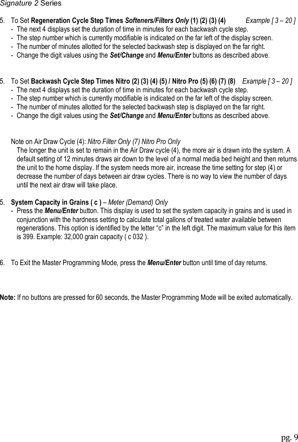 Signature 2 Series pg. 9   5.  To Set Regeneration Cycle Step Times Softeners/Filters Only (1) (2) (3) (4)         Example [ 3 &ndash; 20 ]   -  The next 4 displays set the duration of time in minutes for each backwash cycle step.   -  The step number which is currently modifiable is indicated on the far left of the display screen.   -  The number of minutes allotted for the selected backwash step is displayed on the far right.   -  Change the digit values using the Set/Change and Menu/Enter buttons as described above.   5.  To Set Backwash Cycle Step Times Nitro (2) (3) (4) (5) / Nitro Pro (5) (6) (7) (8)    Example [ 3 &ndash; 20 ]  -  The next 4 displays set the duration of time in minutes for each backwash cycle step.   -  The step number which is currently modifiable is indicated on the far left of the display screen.   -  The number of minutes allotted for the selected backwash step is displayed on the far right.   -  Change the digit values using the Set/Change and Menu/Enter buttons as described above.     Note on Air Draw Cycle (4): Nitro Filter Only (7) Nitro Pro Only The longer the unit is set to remain in the Air Draw cycle (4), the more air is drawn into the system. A default setting of 12 minutes draws air down to the level of a normal media bed height and then returns the unit to the home display. If the system needs more air, increase the time setting for step (4) or decrease the number of days between air draw cycles. There is no way to view the number of days until the next air draw will take place.  5.  System Capacity in Grains ( c ) &ndash; Meter (Demand) Only    -  Press the Menu/Enter button. This display is used to set the system capacity in grains and is used in conjunction with the hardness setting to calculate total gallons of treated water available between regenerations. This option is identified by the letter &ldquo;c&rdquo; in the left digit. The maximum value for this item is 399. Example: 32,000 grain capacity ( c 032 ).   6.  To Exit the Master Programming Mode, press the Menu/Enter button until time of day returns.      Note: If no buttons are pressed for 60 seconds, the Master Programming Mode will be exited automatically.  