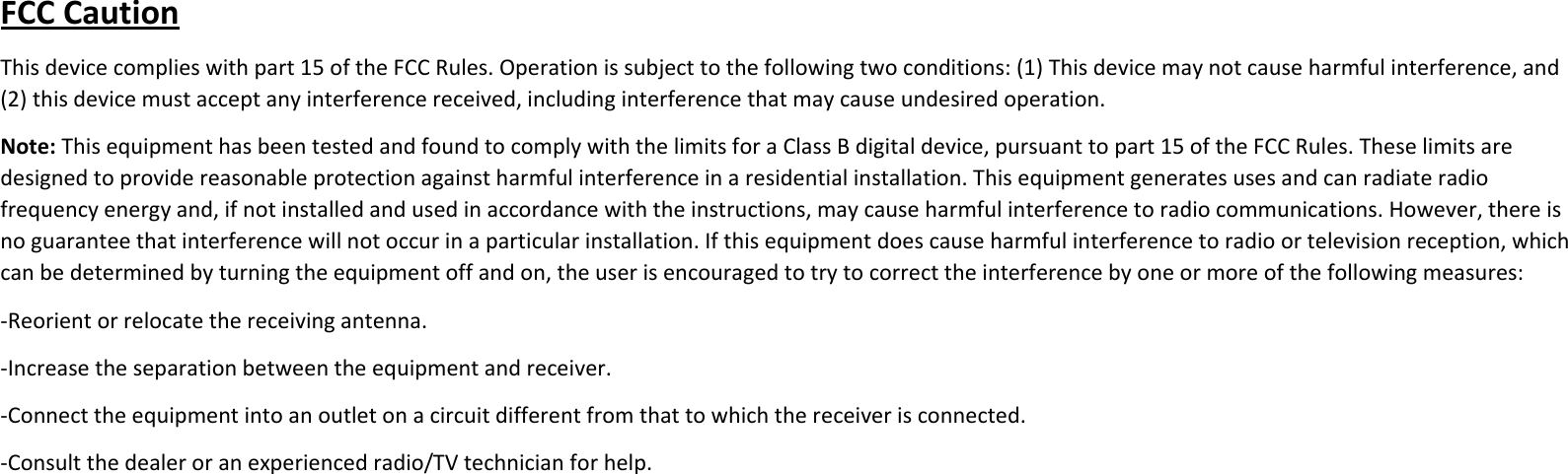 FCCCautionThisdevicecomplieswithpart15oftheFCCRules.Operationissubjecttothefollowingtwoconditions:(1)Thisdevicemaynotcauseharmfulinterference,and(2)thisdevicemustacceptanyinterferencereceived,includinginterferencethatmaycauseundesiredoperation.Note:ThisequipmenthasbeentestedandfoundtocomplywiththelimitsforaClassBdigitaldevice,pursuanttopart15oftheFCCRules.Theselimitsaredesignedtoprovidereasonableprotectionagainstharmfulinterferenceinaresidentialinstallation.Thisequipmentgeneratesusesandcanradiateradiofrequencyenergyand,ifnotinstalledandusedinaccordancewiththeinstructions,maycauseharmfulinterferencetoradiocommunications.However,thereisnoguaranteethatinterferencewillnotoccurinaparticularinstallation.Ifthisequipmentdoescauseharmfulinterferencetoradioortelevisionreception,whichcanbedeterminedbyturningtheequipmentoffandon,theuserisencouragedtotrytocorrecttheinterferencebyoneormoreofthefollowingmeasures:‐Reorientorrelocatethereceivingantenna.‐Increasetheseparationbetweentheequipmentandreceiver.‐Connecttheequipmentintoanoutletonacircuitdifferentfromthattowhichthereceiverisconnected.‐Consultthedealeroranexperiencedradio/TVtechnicianforhelp.