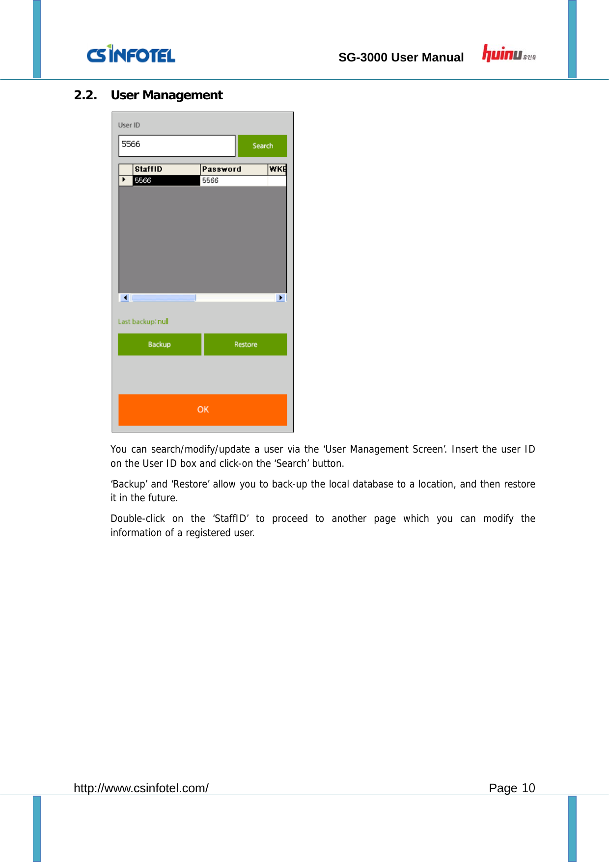                                 SG-3000 User Manual        http://www.csinfotel.com/ Page 10 2.2. User Management  You can search/modify/update a user via the ‘User Management Screen’. Insert the user ID on the User ID box and click-on the ‘Search’ button. ‘Backup’ and ‘Restore’ allow you to back-up the local database to a location, and then restore it in the future. Double-click on the ‘StaffID’ to proceed to another page which you can modify the information of a registered user.  