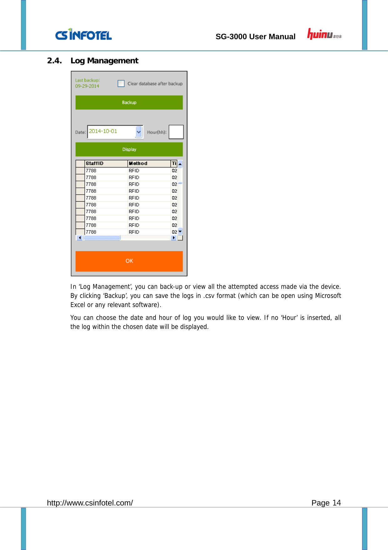                                 SG-3000 User Manual        http://www.csinfotel.com/ Page 14 2.4. Log Management  In ‘Log Management’, you can back-up or view all the attempted access made via the device. By clicking ‘Backup’, you can save the logs in .csv format (which can be open using Microsoft Excel or any relevant software). You can choose the date and hour of log you would like to view. If no ‘Hour’ is inserted, all the log within the chosen date will be displayed.            