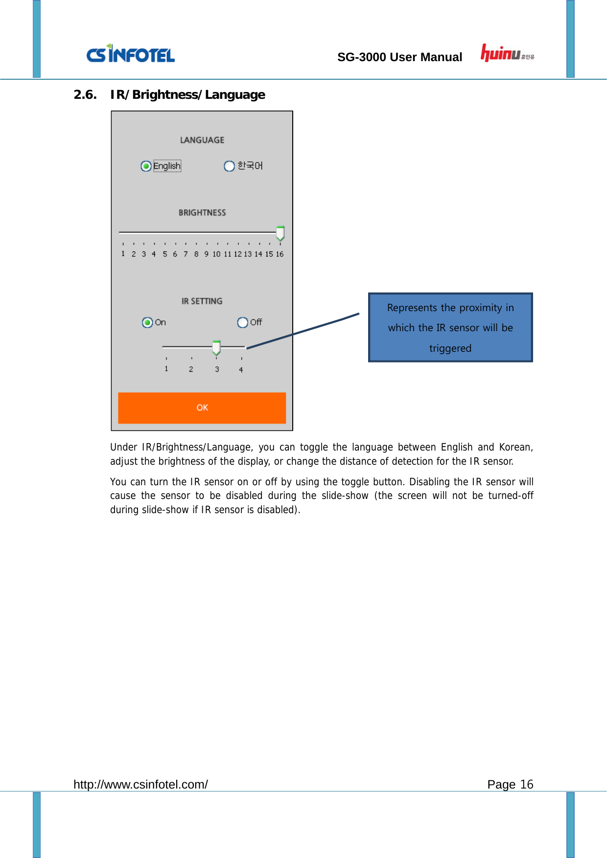                                 SG-3000 User Manual        http://www.csinfotel.com/ Page 16 2.6. IR/Brightness/Language  Under IR/Brightness/Language, you can toggle the language between English and Korean, adjust the brightness of the display, or change the distance of detection for the IR sensor. You can turn the IR sensor on or off by using the toggle button. Disabling the IR sensor will cause the sensor to be disabled during the slide-show (the screen will not be turned-off during slide-show if IR sensor is disabled).            Represents the proximity in which the IR sensor will be triggered   