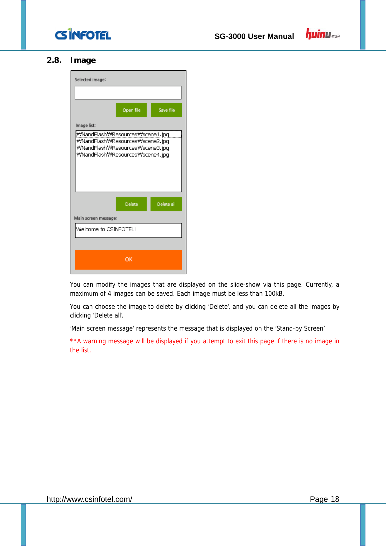                                 SG-3000 User Manual        http://www.csinfotel.com/ Page 18 2.8. Image           You can modify the images that are displayed on the slide-show via this page. Currently, a maximum of 4 images can be saved. Each image must be less than 100kB.  You can choose the image to delete by clicking ‘Delete’, and you can delete all the images by clicking ‘Delete all’.   ‘Main screen message’ represents the message that is displayed on the ‘Stand-by Screen’.  **A warning message will be displayed if you attempt to exit this page if there is no image in the list.           