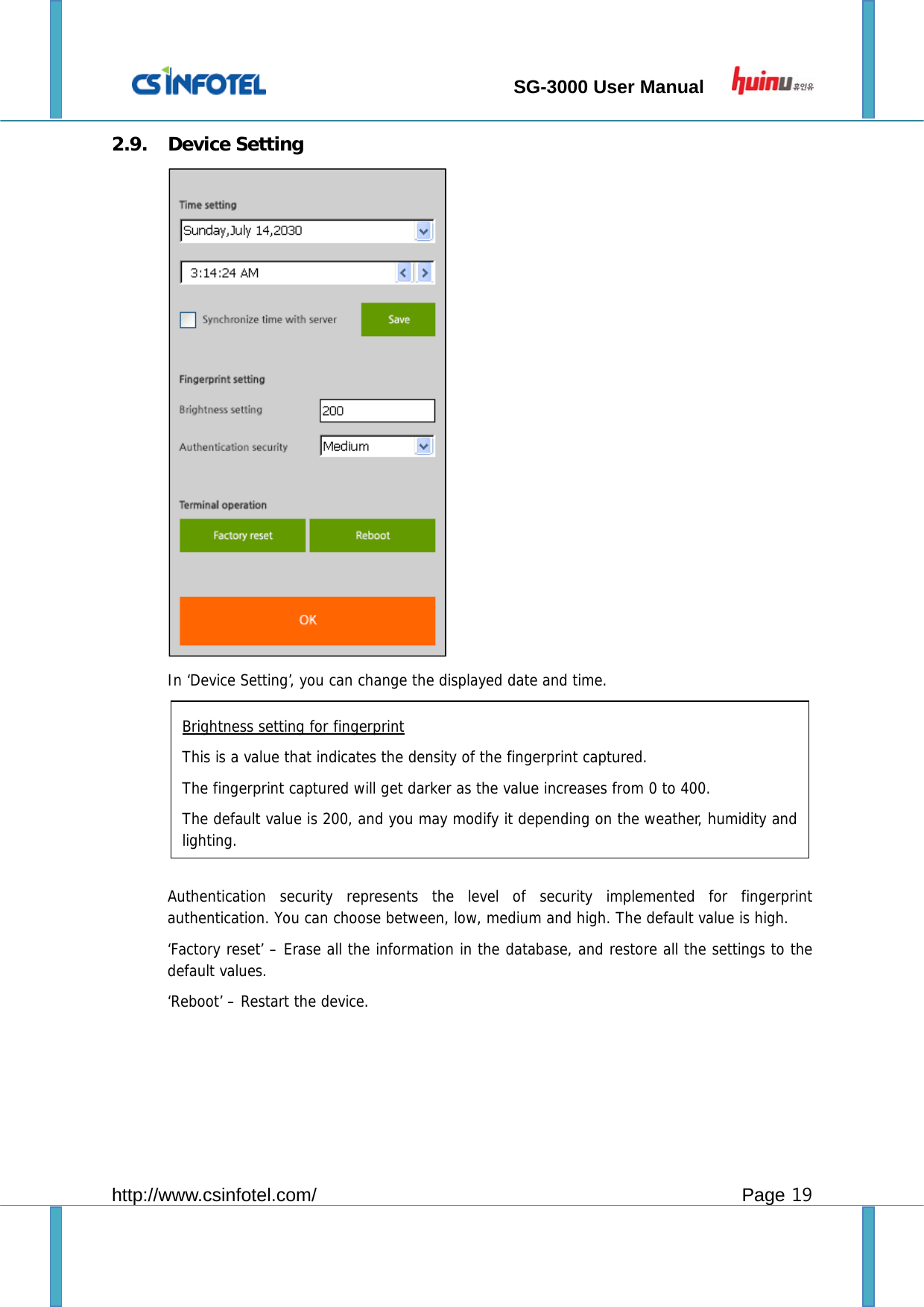                                 SG-3000 User Manual        http://www.csinfotel.com/ Page 19 2.9. Device Setting    In ‘Device Setting’, you can change the displayed date and time.         Authentication security represents the level of security implemented for fingerprint authentication. You can choose between, low, medium and high. The default value is high. ‘Factory reset’ – Erase all the information in the database, and restore all the settings to the default values. ‘Reboot’ – Restart the device.      Brightness setting for fingerprint This is a value that indicates the density of the fingerprint captured. The fingerprint captured will get darker as the value increases from 0 to 400. The default value is 200, and you may modify it depending on the weather, humidity and lighting. 