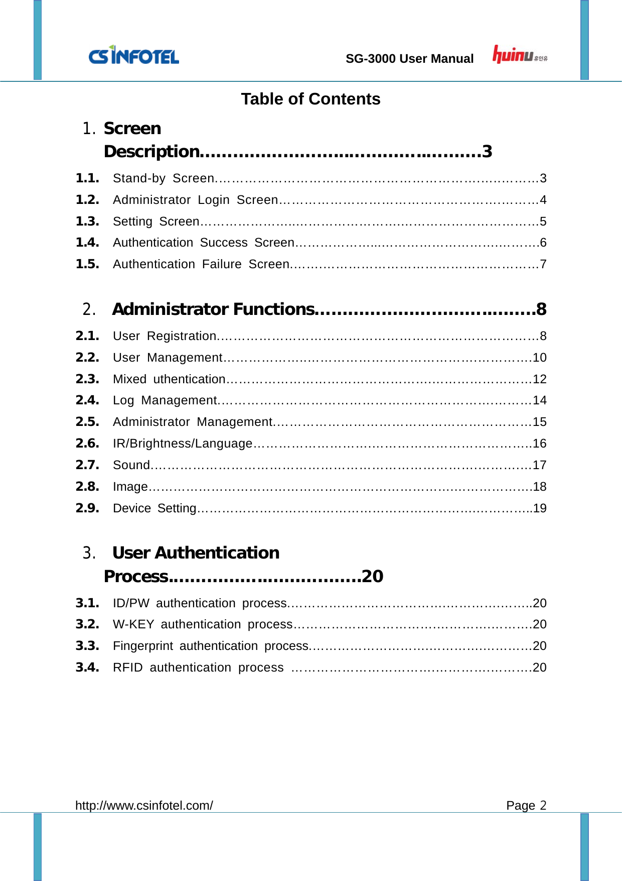                                 SG-3000 User Manual        http://www.csinfotel.com/ Page 2 Table of Contents 1. Screen Description……………………...…………..……….3 1.1. Stand-by Screen.…………………………………………………….…..………3 1.2. Administrator Login Screen…………………………………………….………4 1.3. Setting Screen…………………..…………………….……………………………5 1.4. Authentication Success Screen………………...……………………….……….6 1.5. Authentication Failure Screen.…….……………………………………………7  2.  Administrator Functions…………………………..……..8 2.1. User Registration.…………………………………………………………………8 2.2. User Management………………..………………………………….………….10 2.3. Mixed uthentication………………………………………….……………………12 2.4. Log Management.……………………………………………………….………14 2.5. Administrator Management.……………………………………………………15 2.6. IR/Brightness/Language……………………….………………………………..16 2.7. Sound.………………………………………………………………….……….…17 2.8. Image……………………………………………………………….……………….18 2.9. Device Setting………………………………………………………….…………..19  3.  User Authentication Process.……………..……………..20 3.1. ID/PW authentication process.……………………………….………….……..20 3.2. W-KEY authentication process…………………………….………….……….20 3.3. Fingerprint authentication process.……………………….………….…………20 3.4. RFID authentication process …………………………….………….……….20   