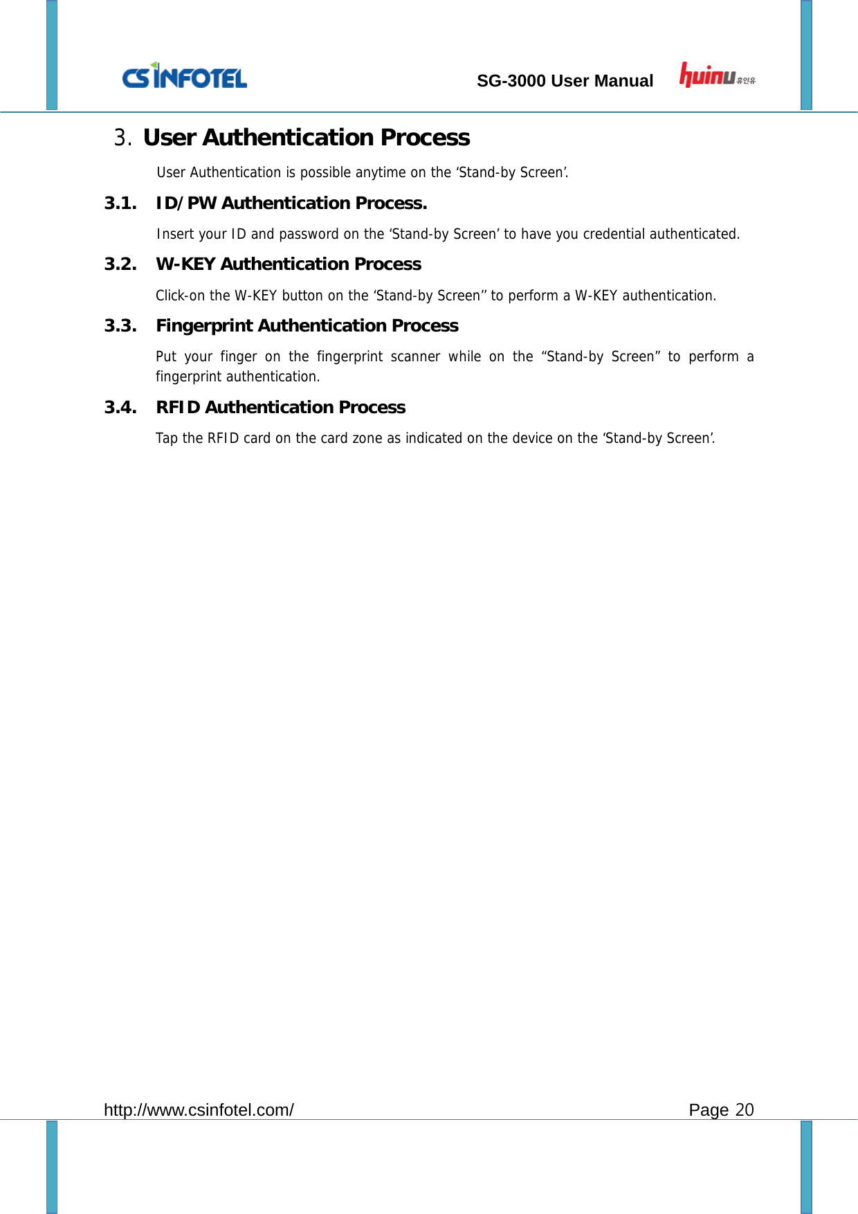                                 SG-3000 User Manual        http://www.csinfotel.com/ Page 20 3. User Authentication Process User Authentication is possible anytime on the ‘Stand-by Screen’.  3.1. ID/PW Authentication Process. Insert your ID and password on the ‘Stand-by Screen’ to have you credential authenticated. 3.2. W-KEY Authentication Process Click-on the W-KEY button on the ‘Stand-by Screen’’ to perform a W-KEY authentication. 3.3. Fingerprint Authentication Process Put your finger on the fingerprint scanner while on the “Stand-by Screen” to perform a fingerprint authentication. 3.4. RFID Authentication Process Tap the RFID card on the card zone as indicated on the device on the ‘Stand-by Screen’.                     