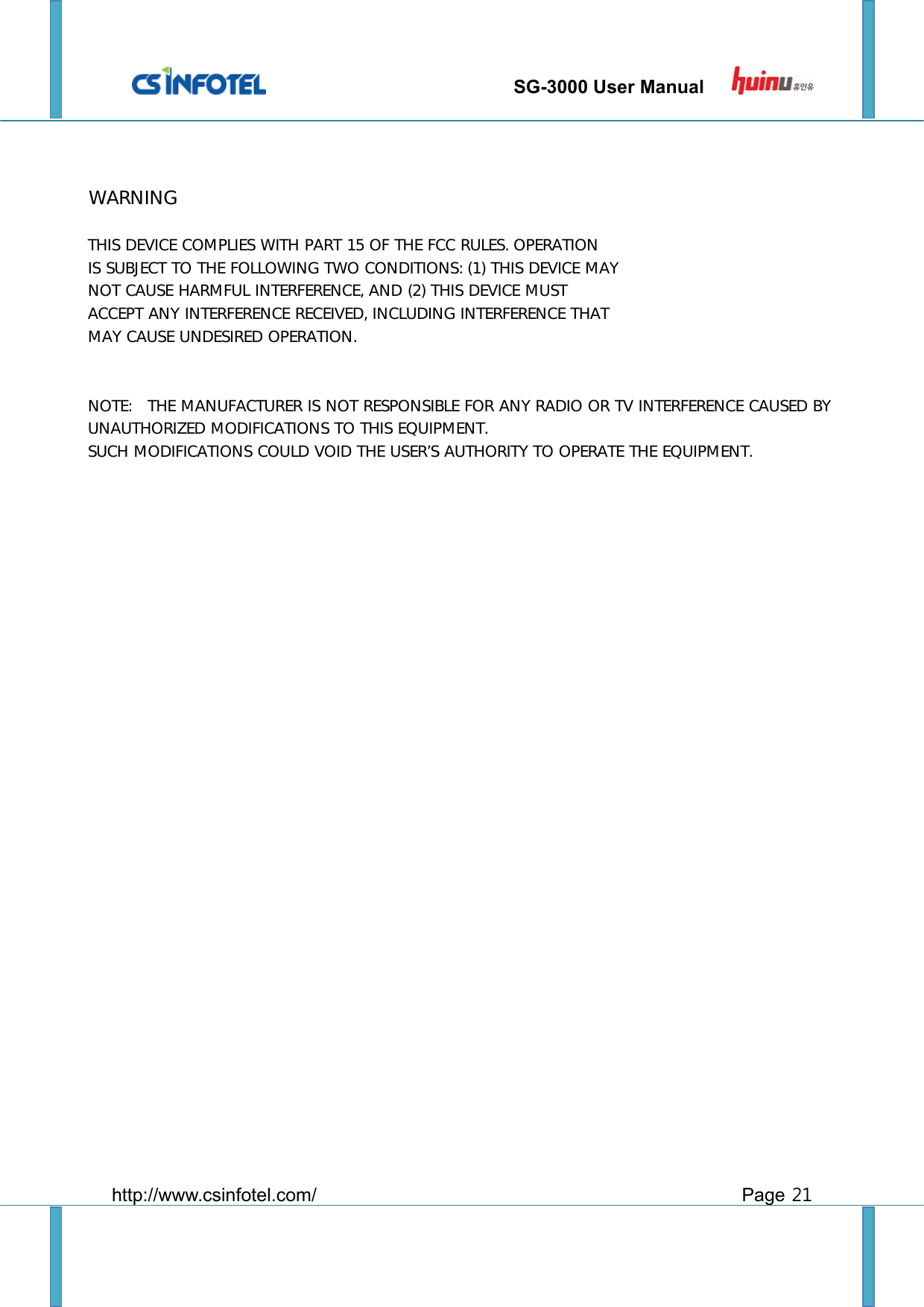                                 SG-3000 User Manual         http://www.csinfotel.com/ Page 21                WARNINGTHIS DEVICE COMPLIES WITH PART 15 OF THE FCC RULES. OPERATION IS SUBJECT TO THE FOLLOWING TWO CONDITIONS: (1) THIS DEVICE MAY NOT CAUSE HARMFUL INTERFERENCE, AND (2) THIS DEVICE MUST  ACCEPT ANY INTERFERENCE RECEIVED, INCLUDING INTERFERENCE THAT MAY CAUSE UNDESIRED OPERATION.   NOTE:   THE MANUFACTURER IS NOT RESPONSIBLE FOR ANY RADIO OR TV INTERFERENCE CAUSED BY UNAUTHORIZED MODIFICATIONS TO THIS EQUIPMENT.    SUCH MODIFICATIONS COULD VOID THE USER’S AUTHORITY TO OPERATE THE EQUIPMENT.