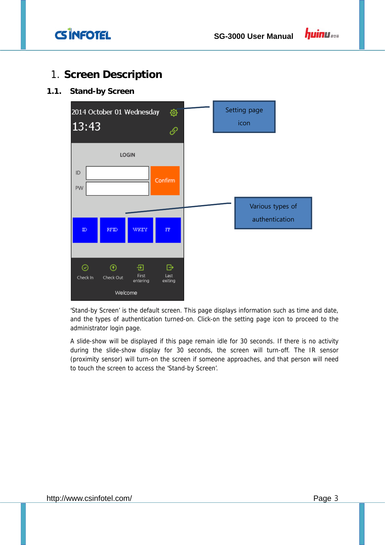                                 SG-3000 User Manual        http://www.csinfotel.com/ Page 3  1. Screen Description 1.1. Stand-by Screen  ‘Stand-by Screen’ is the default screen. This page displays information such as time and date, and the types of authentication turned-on. Click-on the setting page icon to proceed to the administrator login page. A slide-show will be displayed if this page remain idle for 30 seconds. If there is no activity during the slide-show display for 30 seconds, the screen will turn-off. The IR sensor (proximity sensor) will turn-on the screen if someone approaches, and that person will need to touch the screen to access the ‘Stand-by Screen’.        Setting page icon Various types of authentication 