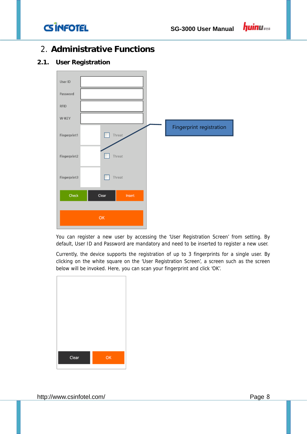                                 SG-3000 User Manual        http://www.csinfotel.com/ Page 8 2. Administrative Functions 2.1. User Registration  You can register a new user by accessing the ‘User Registration Screen’ from setting. By default, User ID and Password are mandatory and need to be inserted to register a new user.   Currently, the device supports the registration of up to 3 fingerprints for a single user. By clicking on the white square on the ‘User Registration Screen’, a screen such as the screen below will be invoked. Here, you can scan your fingerprint and click ‘OK’.  Fingerprint registration   