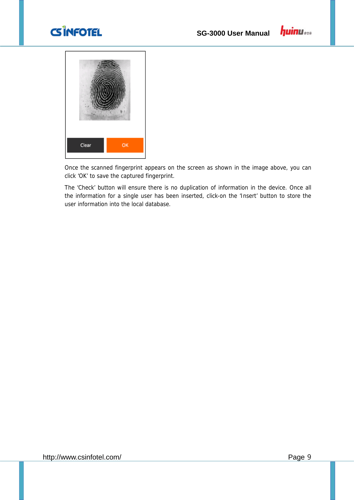                                 SG-3000 User Manual        http://www.csinfotel.com/ Page 9  Once the scanned fingerprint appears on the screen as shown in the image above, you can click ‘OK’ to save the captured fingerprint. The ‘Check’ button will ensure there is no duplication of information in the device. Once all the information for a single user has been inserted, click-on the ‘Insert’ button to store the user information into the local database.   