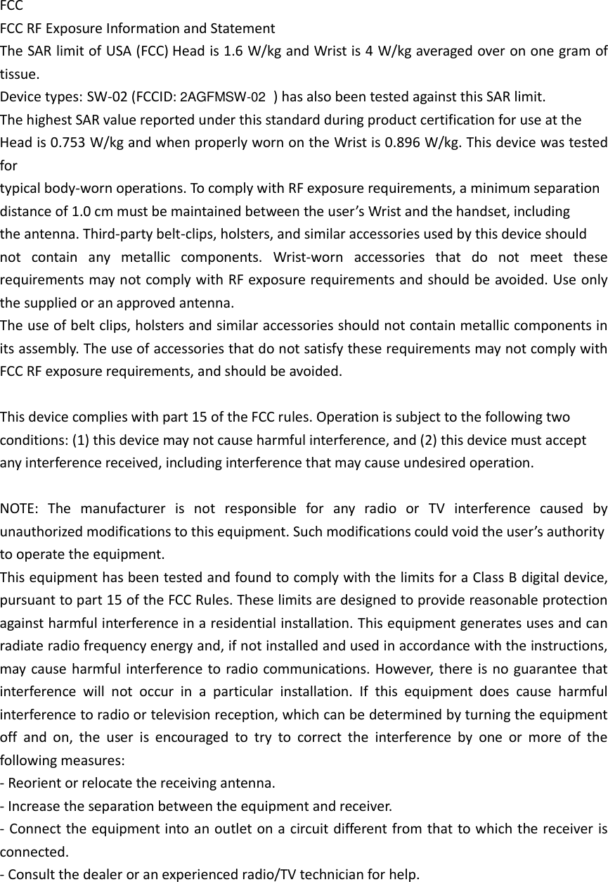 FCC FCC RF Exposure Information and Statement The SAR limit of USA (FCC) Head is 1.6 W/kg and Wrist is 4 W/kg averaged over on one gram of tissue. Device types: SW-02 (FCCID: 2AGFMSW-02 ) has also been tested against this SAR limit.     The highest SAR value reported under this standard during product certification for use at the Head is 0.753 W/kg and when properly worn on the Wrist is 0.896 W/kg. This device was tested for typical body-worn operations. To comply with RF exposure requirements, a minimum separation distance of 1.0 cm must be maintained between the user’s Wrist and the handset, including   the antenna. Third-party belt-clips, holsters, and similar accessories used by this device should not  contain  any  metallic  components.  Wrist-worn  accessories  that  do  not  meet  these requirements may not comply with RF exposure requirements and should be avoided. Use only the supplied or an approved antenna. The use of belt clips, holsters and similar accessories should not contain metallic components in its assembly. The use of accessories that do not satisfy these requirements may not comply with FCC RF exposure requirements, and should be avoided.  This device complies with part 15 of the FCC rules. Operation is subject to the following two conditions: (1) this device may not cause harmful interference, and (2) this device must accept any interference received, including interference that may cause undesired operation.  NOTE:  The  manufacturer  is  not  responsible  for  any  radio  or  TV  interference  caused  by unauthorized modifications to this equipment. Such modifications could void the user’s authority to operate the equipment. This equipment has been tested and found to comply with the limits for a Class B digital device, pursuant to part 15 of the FCC Rules. These limits are designed to provide reasonable protection against harmful interference in a residential installation. This equipment generates uses and can radiate radio frequency energy and, if not installed and used in accordance with the instructions, may cause harmful interference to radio communications. However, there is no guarantee that interference  will  not  occur  in  a  particular  installation.  If  this  equipment  does  cause  harmful interference to radio or television reception, which can be determined by turning the equipment off  and  on,  the  user  is  encouraged  to  try  to  correct  the  interference  by  one  or  more  of  the following measures: - Reorient or relocate the receiving antenna. - Increase the separation between the equipment and receiver. - Connect the equipment into an outlet on a circuit different from that to which the receiver is connected. - Consult the dealer or an experienced radio/TV technician for help.  