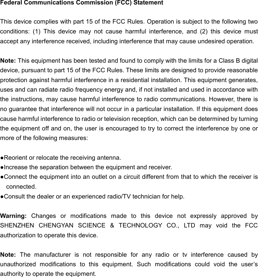  Federal Communications Commission (FCC) Statement  This device complies with part 15 of the FCC Rules. Operation is subject to the following two conditions:  (1)  This  device  may  not  cause  harmful  interference,  and  (2)  this  device  must accept any interference received, including interference that may cause undesired operation.      Note: This equipment has been tested and found to comply with the limits for a Class B digital device, pursuant to part 15 of the FCC Rules. These limits are designed to provide reasonable protection against harmful interference in a residential installation. This equipment generates, uses and can radiate radio frequency energy and, if not installed and used in accordance with the instructions, may cause harmful interference to radio communications. However, there is no guarantee that interference will not occur in a particular installation. If this equipment does cause harmful interference to radio or television reception, which can be determined by turning the equipment off and on, the user is encouraged to try to correct the interference by one or more of the following measures:        ●Reorient or relocate the receiving antenna. ●Increase the separation between the equipment and receiver.             ●Connect the equipment into an outlet on a circuit different from that to which the receiver is connected.             ●Consult the dealer or an experienced radio/TV technician for help.            Warning:  Changes  or  modifications  made  to  this  device  not  expressly  approved  by SHENZHEN  CHENGYAN  SCIENCE  &amp;  TECHNOLOGY  CO.,  LTD  may  void  the  FCC authorization to operate this device.          Note:  The  manufacturer  is  not  responsible  for  any  radio  or  tv  interference  caused  by unauthorized  modifications  to  this  equipment.  Such  modifications  could  void  the  user’s authority to operate the equipment.  