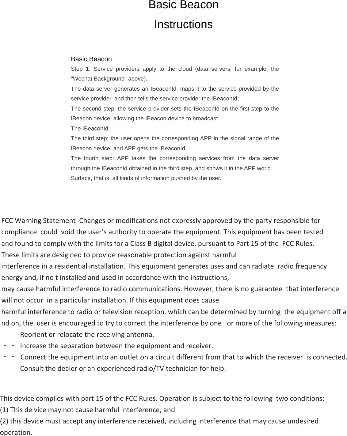 Basic Beacon Instructions Basic Beacon  Step 1: Service providers apply to the cloud (data servers, for example, the &quot;Wechat Background&quot; above). The data server generates an IBeaconId, maps it to the service provided by the service provider, and then tells the service provider the IBeaconId; The second step: the service provider sets the IBeaconId on the first step to the IBeacon device, allowing the IBeacon device to broadcast. The IBeaconId; The third step: the user opens the corresponding APP in the signal range of the IBeacon device, and APP gets the IBeaconId; The fourth step: APP takes the corresponding services from the data server through the IBeaconId obtained in the third step, and shows it in the APP world. Surface, that is, all kinds of information pushed by the user. &amp;tĂƌŶŝŶŐ^ƚĂƚĞŵĞŶƚŚĂŶŐĞƐŽƌŵŽĚŝĨŝĐĂƚŝŽŶƐŶŽƚĞǆƉƌĞƐƐůǇĂƉƉƌŽǀĞĚďǇƚŚĞƉĂƌƚǇƌĞƐƉŽŶƐŝďůĞĨŽƌĐŽŵƉůŝĂŶĐĞĐŽƵůĚ ǀŽŝĚƚŚĞƵƐĞƌ͛ƐĂƵƚŚŽƌŝƚǇƚŽŽƉĞƌĂƚĞƚŚĞĞƋƵŝƉŵĞŶƚ͘dŚŝƐĞƋƵŝƉŵĞŶƚŚĂƐďĞĞŶƚĞƐƚĞĚ ĂŶĚĨŽƵŶĚƚŽĐŽŵƉůǇǁŝƚŚƚŚĞůŝŵŝƚƐĨŽƌĂůĂƐƐĚŝŐŝƚĂůĚĞǀŝĐĞ͕ƉƵƌƐƵĂŶƚƚŽWĂƌƚϭϱŽĨƚŚĞ&amp;ZƵůĞƐ͘dŚĞƐĞůŝŵŝƚƐĂƌĞĚĞƐŝŐ ŶĞĚƚŽƉƌŽǀŝĚĞƌĞĂƐŽŶĂďůĞƉƌŽƚĞĐƚŝŽŶĂŐĂŝŶƐƚŚĂƌŵĨƵů ŝŶƚĞƌĨĞƌĞŶĐĞŝŶĂƌĞƐŝĚĞŶƚŝĂůŝŶƐƚĂůůĂƚŝŽŶ͘dŚŝƐĞƋƵŝƉŵĞŶƚŐĞŶĞƌĂƚĞƐƵƐĞƐĂŶĚĐĂŶƌĂĚŝĂƚĞƌĂĚŝŽĨƌĞƋƵĞŶĐǇĞŶĞƌŐǇĂŶĚ͕ŝĨŶŽ ƚŝŶƐƚĂůůĞĚĂŶĚƵƐĞĚŝŶĂĐĐŽƌĚĂŶĐĞǁŝƚŚƚŚĞŝŶƐƚƌƵĐƚŝŽŶƐ͕ ŵĂǇĐĂƵƐĞŚĂƌŵĨƵůŝŶƚĞƌĨĞƌĞŶĐĞƚŽƌĂĚŝŽĐŽŵŵƵŶŝĐĂƚŝŽŶƐ͘,ŽǁĞǀĞƌ͕ƚŚĞƌĞŝƐŶŽŐƵĂƌĂŶƚĞĞƚŚĂƚŝŶƚĞƌĨĞƌĞŶĐĞǁŝůůŶŽƚŽĐĐƵƌ ŝŶĂƉĂƌƚŝĐƵůĂƌŝŶƐƚĂůůĂƚŝŽŶ͘/ĨƚŚŝƐĞƋƵŝƉŵĞŶƚĚŽĞƐĐĂƵƐĞ ŚĂƌŵĨƵůŝŶƚĞƌĨĞƌĞŶĐĞƚŽƌĂĚŝŽŽƌƚĞůĞǀŝƐŝŽŶƌĞĐĞƉƚŝŽŶ͕ǁŚŝĐŚĐĂŶďĞĚĞƚĞƌŵŝŶĞĚďǇƚƵƌŶŝŶŐƚŚĞĞƋƵŝƉŵĞŶƚŽĨĨĂŶĚŽŶ͕ƚŚĞ ƵƐĞƌŝƐĞŶĐŽƵƌĂŐĞĚƚŽƚƌǇƚŽĐŽƌƌĞĐƚƚŚĞŝŶƚĞƌĨĞƌĞŶĐĞďǇŽŶĞ ŽƌŵŽƌĞŽĨƚŚĞĨŽůůŽǁŝŶŐŵĞĂƐƵƌĞƐ͗ ϋϋZĞŽƌŝĞŶƚŽƌƌĞůŽĐĂƚĞƚŚĞƌĞĐĞŝǀŝŶŐĂŶƚĞŶŶĂ͘ϋϋ/ŶĐƌĞĂƐĞƚŚĞƐĞƉĂƌĂƚŝŽŶďĞƚǁĞĞŶƚŚĞĞƋƵŝƉŵĞŶƚĂŶĚƌĞĐĞŝǀĞƌ͘ ϋϋŽŶŶĞĐƚƚŚĞĞƋƵŝƉŵĞŶƚŝŶƚŽĂŶŽƵƚůĞƚŽŶĂĐŝƌĐƵŝƚĚŝĨĨĞƌĞŶƚĨƌŽŵƚŚĂƚƚŽǁŚŝĐŚƚŚĞƌĞĐĞŝǀĞƌŝƐĐŽŶŶĞĐƚĞĚ͘ ϋϋŽŶƐƵůƚƚŚĞĚĞĂůĞƌŽƌĂŶĞǆƉĞƌŝĞŶĐĞĚƌĂĚŝŽͬdsƚĞĐŚŶŝĐŝĂŶĨŽƌŚĞůƉ͘dŚŝƐĚĞǀŝĐĞĐŽŵƉůŝĞƐǁŝƚŚƉĂƌƚϭϱŽĨƚŚĞ&amp;ZƵůĞƐ͘KƉĞƌĂƚŝŽŶŝƐƐƵďũĞĐƚƚŽƚŚĞĨŽůůŽǁŝŶŐƚǁŽĐŽŶĚŝƚŝŽŶƐ͗;ϭͿdŚŝƐĚĞ ǀŝĐĞŵĂǇŶŽƚĐĂƵƐĞŚĂƌŵĨƵůŝŶƚĞƌĨĞƌĞŶĐĞ͕ĂŶĚ;ϮͿƚŚŝƐĚĞǀŝĐĞŵƵƐƚĂĐĐĞƉƚĂŶǇŝŶƚĞƌĨĞƌĞŶĐĞƌĞĐĞŝǀĞĚ͕ŝŶĐůƵĚŝŶŐŝŶƚĞƌĨĞƌĞŶĐĞƚŚĂƚŵĂǇĐĂƵƐĞƵŶĚĞƐŝƌĞĚŽƉĞƌĂƚŝŽŶ͘