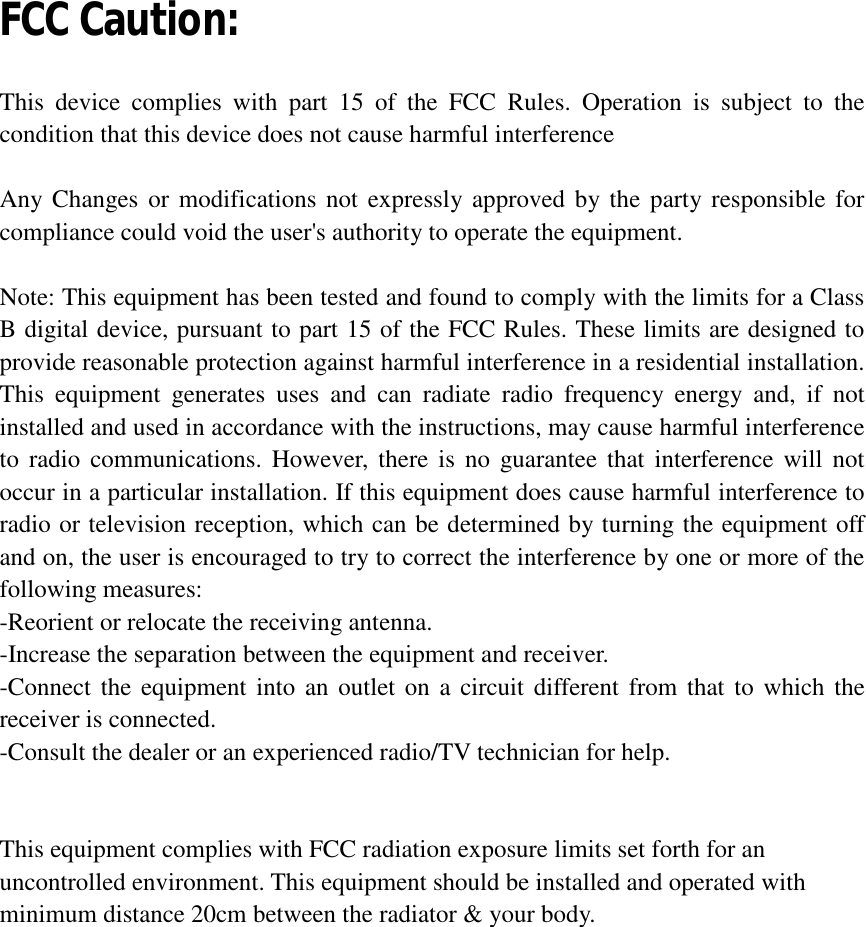  FCC Caution:  This device complies with part 15 of the FCC Rules. Operation is subject to the condition that this device does not cause harmful interference  Any Changes or modifications not expressly approved by the party responsible for compliance could void the user&apos;s authority to operate the equipment.  Note: This equipment has been tested and found to comply with the limits for a Class B digital device, pursuant to part 15 of the FCC Rules. These limits are designed to provide reasonable protection against harmful interference in a residential installation. This equipment generates uses and can radiate radio frequency energy and, if not installed and used in accordance with the instructions, may cause harmful interference to radio communications. However, there is no guarantee that interference will not occur in a particular installation. If this equipment does cause harmful interference to radio or television reception, which can be determined by turning the equipment off and on, the user is encouraged to try to correct the interference by one or more of the following measures: -Reorient or relocate the receiving antenna. -Increase the separation between the equipment and receiver. -Connect the equipment into an outlet on a circuit different from that to which the receiver is connected. -Consult the dealer or an experienced radio/TV technician for help.   This equipment complies with FCC radiation exposure limits set forth for an uncontrolled environment. This equipment should be installed and operated with minimum distance 20cm between the radiator &amp; your body.  