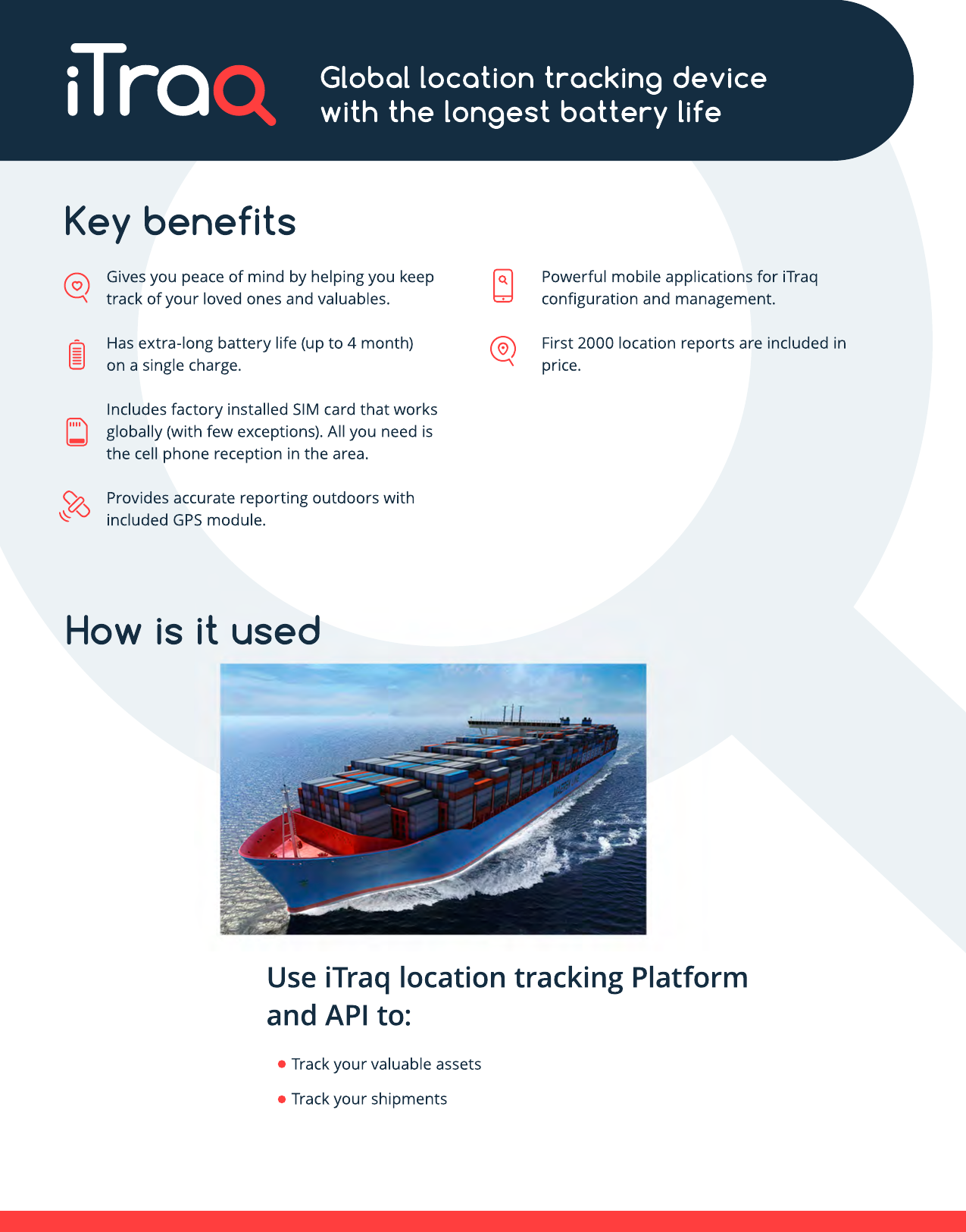 How is it usedUse iTraq location tracking Platform and API to:Track your valuable assetsTrack your shipmentsKey benefitsGives you peace of mind by helping you keep track of your loved ones and valuables.Has extra-long battery life (up to 4 month) on a single charge.Includes factory installed SIM card that works globally (with few exceptions). All you need is the cell phone reception in the area.PProvides accurate reporting outdoors with included GPS module.Powerful mobile applications for iTraq conﬁguration and management.First 2000 location reports are included in price.Global location tracking devicewith the longest battery life