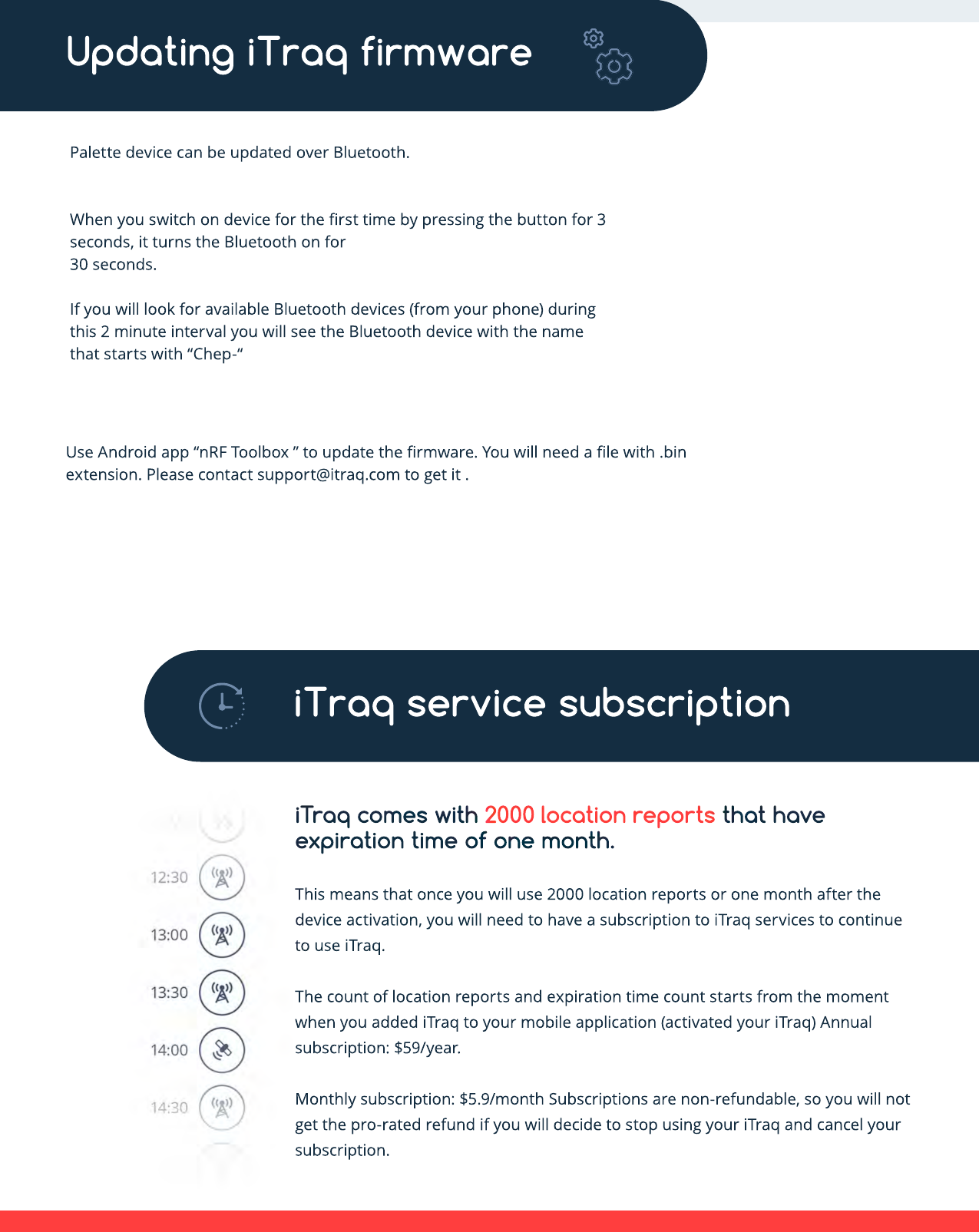 iTraq comes with 2000 location reports that have expiration time of one month. This means that once you will use 2000 location reports or one month after the device activation, you will need to have a subscription to iTraq services to continue to use iTraq. TThe count of location reports and expiration time count starts from the moment when you added iTraq to your mobile application (activated your iTraq) Annual subscription: $59/year. Monthly subscription: $5.9/month Subscriptions are non-refundable, so you will not get the pro-rated refund if you will decide to stop using your iTraq and cancel your subscription.iTraq service subscriptionUse Android app “nRF Toolbox ” to update the ﬁrmware. You will need a ﬁle with .bin extension. Please contact support@itraq.com to get it .Palette device can be updated over Bluetooth.When you switch on device for the ﬁrst time by pressing the button for 3 seconds, it turns the Bluetooth on for 30 seconds.If you will look for available Bluetooth devices (from your phone) during this 2 minute interval you will see the Bluetooth device with the name tthat starts with “Chep-“Updating iTraq firmware