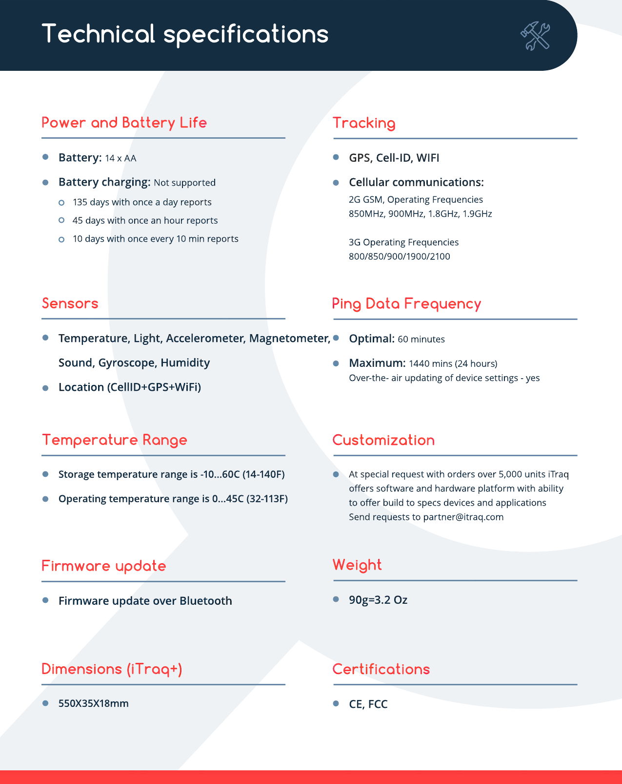Power and Battery LifeBattery: 14 x AABattery charging: Not supported135 days with once a day reports45 days with once an hour reports10 days with once every 10 min reportsTrackingGPS, Cell-ID, WIFICellular communications:2G GSM, Operating Frequencies 850MHz, 900MHz, 1.8GHz, 1.9GHz3G Operating Frequencies 800/850/900/1900/2100SensorsTemperature, Light, Accelerometer, Magnetometer, Sound, Gyroscope, HumidityLocation (CellID+GPS+WiFi)Ping Data FrequencyOptimal: 60 minutesMaximum: 1440 mins (24 hours)Over-the- air updating of device settings - yesTemperature RangeStorage temperature range is -10...60C (14-140F)Operating temperature range is 0...45C (32-113F)CustomizationAt special request with orders over 5,000 units iTraq oﬀers software and hardware platform with abilityto oﬀer build to specs devices and applicationsSend requests to partner@itraq.comFirmware updateFirmware update over BluetoothWeight90g=3.2 OzDimensions (iTraq+)550X35X18mmCertificationsCE, FCCTechnical specifications