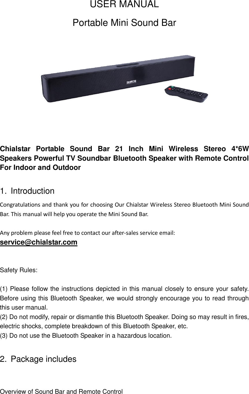 USER MANUAL Portable Mini Sound Bar     Chialstar  Portable  Sound  Bar  21  Inch  Mini  Wireless  Stereo  4*6W Speakers Powerful TV Soundbar Bluetooth Speaker with Remote Control For Indoor and Outdoor  1.  Introduction Congratulations and thank you for choosing Our Chialstar Wireless Stereo Bluetooth Mini Sound Bar. This manual will help you operate the Mini Sound Bar.  Any problem please feel free to contact our after-sales service email:   service@chialstar.com  Safety Rules:  (1) Please follow the instructions depicted in this manual closely to ensure your safety. Before using this Bluetooth Speaker, we would strongly encourage you to read through this user manual. (2) Do not modify, repair or dismantle this Bluetooth Speaker. Doing so may result in fires, electric shocks, complete breakdown of this Bluetooth Speaker, etc.   (3) Do not use the Bluetooth Speaker in a hazardous location.  2.  Package includes  Overview of Sound Bar and Remote Control  