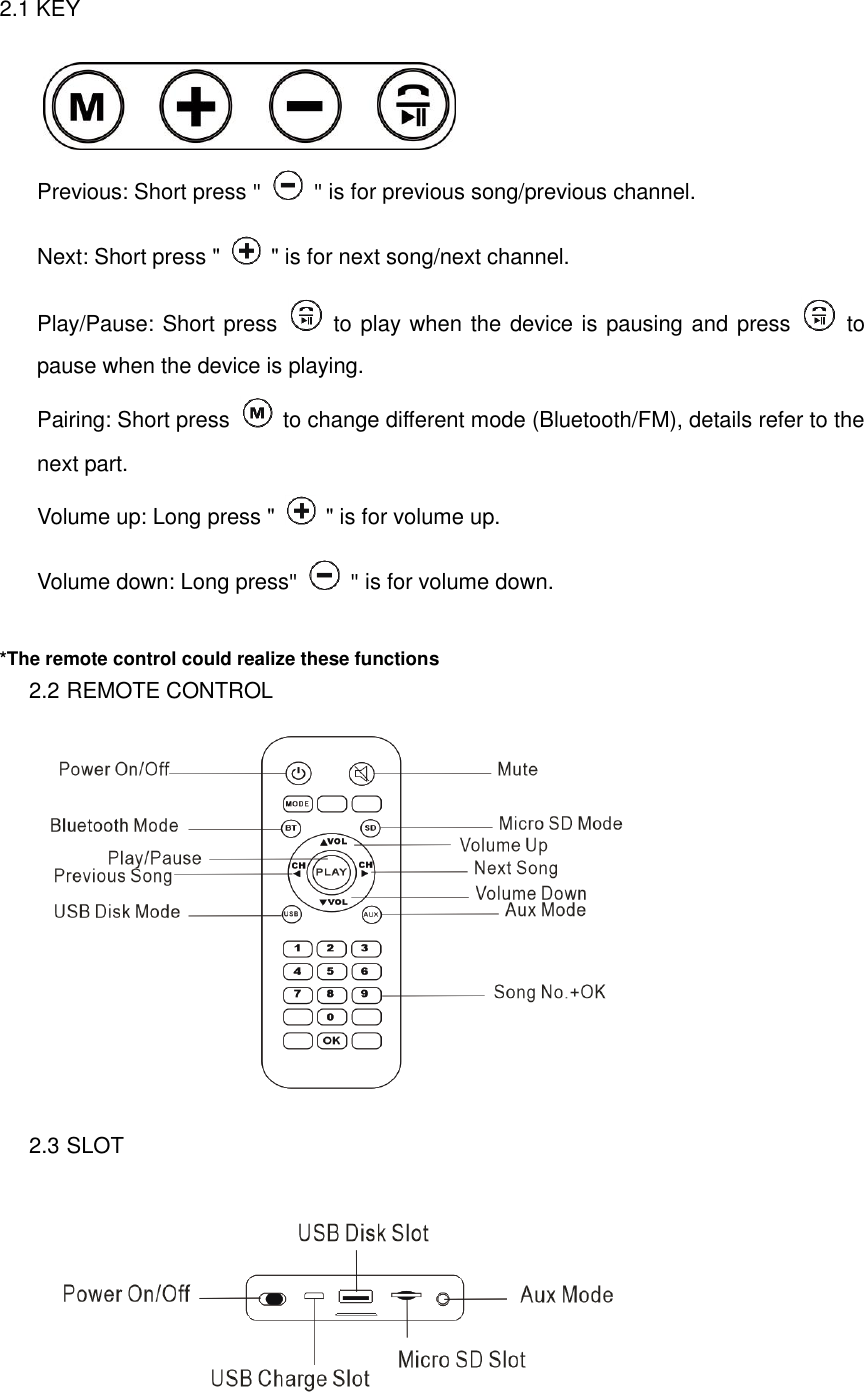 2.1 KEY     Previous: Short press "    " is for previous song/previous channel. Next: Short press "    " is for next song/next channel. Play/Pause: Short press   to play when the device is pausing and press    to pause when the device is playing. Pairing: Short press   to change different mode (Bluetooth/FM), details refer to the next part. Volume up: Long press "    " is for volume up. Volume down: Long press"    " is for volume down.  *The remote control could realize these functions 2.2 REMOTE CONTROL  2.3 SLOT  