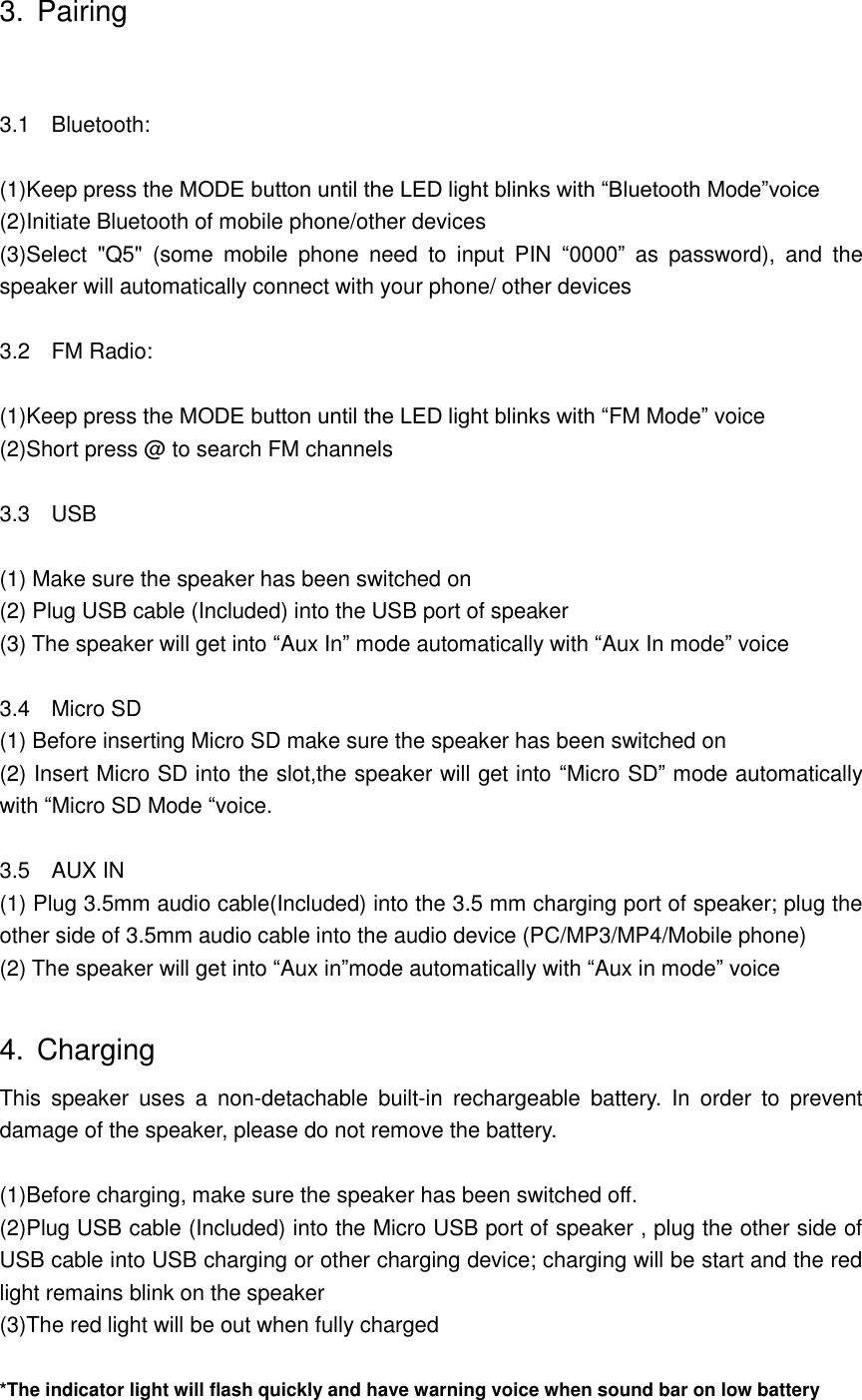 3. Pairing  3.1    Bluetooth:  (1)Keep press the MODE button until the LED light blinks with &ldquo;Bluetooth Mode&rdquo;voice (2)Initiate Bluetooth of mobile phone/other devices (3)Select  "Q5"  (some  mobile  phone  need  to  input  PIN  &ldquo;0000&rdquo;  as  password),  and  the speaker will automatically connect with your phone/ other devices  3.2    FM Radio:  (1)Keep press the MODE button until the LED light blinks with &ldquo;FM Mode&rdquo; voice (2)Short press @ to search FM channels  3.3    USB  (1) Make sure the speaker has been switched on (2) Plug USB cable (Included) into the USB port of speaker (3) The speaker will get into &ldquo;Aux In&rdquo; mode automatically with &ldquo;Aux In mode&rdquo; voice  3.4  Micro SD (1) Before inserting Micro SD make sure the speaker has been switched on (2) Insert Micro SD into the slot,the speaker will get into &ldquo;Micro SD&rdquo; mode automatically with &ldquo;Micro SD Mode &ldquo;voice.  3.5    AUX IN   (1) Plug 3.5mm audio cable(Included) into the 3.5 mm charging port of speaker; plug the other side of 3.5mm audio cable into the audio device (PC/MP3/MP4/Mobile phone) (2) The speaker will get into &ldquo;Aux in&rdquo;mode automatically with &ldquo;Aux in mode&rdquo; voice  4.  Charging This  speaker  uses  a  non-detachable  built-in  rechargeable  battery.  In  order  to  prevent damage of the speaker, please do not remove the battery.  (1)Before charging, make sure the speaker has been switched off. (2)Plug USB cable (Included) into the Micro USB port of speaker , plug the other side of USB cable into USB charging or other charging device; charging will be start and the red light remains blink on the speaker (3)The red light will be out when fully charged  *The indicator light will flash quickly and have warning voice when sound bar on low battery 