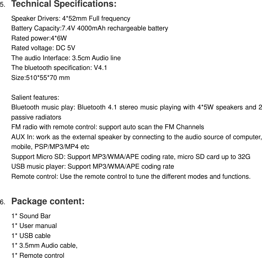 5. Technical Specifications:  Speaker Drivers: 4*52mm Full frequency  Battery Capacity:7.4V 4000mAh rechargeable battery  Rated power:4*6W  Rated voltage: DC 5V   The audio Interface: 3.5cm Audio line  The bluetooth specification: V4.1  Size:510*55*70 mm   Salient features:  Bluetooth music play: Bluetooth 4.1 stereo music playing with 4*5W speakers and 2 passive radiators  FM radio with remote control: support auto scan the FM Channels  AUX In: work as the external speaker by connecting to the audio source of computer, mobile, PSP/MP3/MP4 etc  Support Micro SD: Support MP3/WMA/APE coding rate, micro SD card up to 32G  USB music player: Support MP3/WMA/APE coding rate  Remote control: Use the remote control to tune the different modes and functions.   6. Package content:  1* Sound Bar  1* User manual  1* USB cable  1* 3.5mm Audio cable,  1* Remote control  