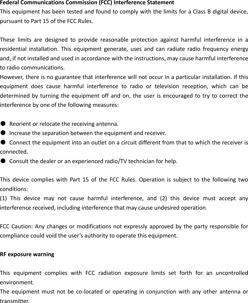  Federal Communications Commission (FCC) Interference Statement   This equipment has been tested and found to comply with the limits for a Class B digital device, pursuant to Part 15 of the FCC Rules.      These  limits  are  designed  to  provide  reasonable  protection  against  harmful  interference  in  a residential  installation.  This  equipment  generate,  uses  and  can  radiate  radio  frequency  energy and, if not installed and used in accordance with the instructions, may cause harmful interference to radio communications.   However, there is no guarantee that interference will not occur in a particular installation. If this equipment  does  cause  harmful  interference  to  radio  or  television  reception,  which  can  be determined by turning the equipment off  and  on, the  user  is  encouraged to try to  correct the interference by one of the following measures:        ●  Reorient or relocate the receiving antenna.     ●  Increase the separation between the equipment and receiver.     ●  Connect the equipment into an outlet on a circuit different from that to which the receiver is     connected.     ●  Consult the dealer or an experienced radio/TV technician for help.      This  device  complies  with  Part  15  of  the  FCC  Rules.  Operation  is  subject  to  the  following  two conditions:   (1)  This  device  may  not  cause  harmful  interference,  and  (2)  this  device  must  accept  any interference received, including interference that may cause undesired operation.      FCC Caution: Any changes or modifications not expressly approved by the party responsible for compliance could void the user&rsquo;s authority to operate this equipment.      RF exposure warning      This  equipment  complies  with  FCC  radiation  exposure  limits  set  forth  for  an  uncontrolled environment.   The  equipment must not be  co-located  or  operating  in  conjunction with  any  other antenna  or transmitter.   