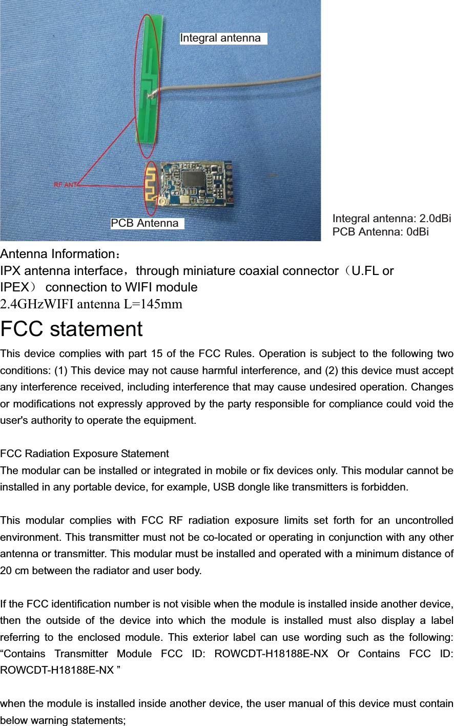 Antenna Information˖IPX antenna interfaceˈthrough miniature coaxial connector˄U.FL or IPEX˅connection to WIFI module2.4GHzWIFI antenna L=145mmFCC statementThis device complies with part 15 of the FCC Rules. Operation is subject to the following two conditions: (1) This device may not cause harmful interference, and (2) this device must accept any interference received, including interference that may cause undesired operation. Changes or modifications not expressly approved by the party responsible for compliance could void the user&apos;s authority to operate the equipment.FCC Radiation Exposure StatementThe modular can be installed or integrated in mobile or fix devices only. This modular cannot beinstalled in any portable device, for example, USB dongle like transmitters is forbidden.   This modular complies with FCC RF radiation exposure limits set forth for an uncontrolled environment. This transmitter must not be co-located or operating in conjunction with any other antenna or transmitter. This modular must be installed and operated with a minimum distance of 20 cm between the radiator and user body.If the FCC identification number is not visible when the module is installed inside another device, then the outside of the device into which the module is installed must also display a label referring to the enclosed module. This exterior label can use wording such as the following: “Contains Transmitter Module FCC ID: ROWCDT-H18188E-NX Or Contains FCC ID: ROWCDT-H18188E-NX ”   when the module is installed inside another device, the user manual of this device must contain below warning statements;   Integral antenna: 2.0dBi   PCB Antenna: 0dBi  Integral antennaPCB AntennaThis product has integral antenna and alternative PCB antenna to use . But it isn&apos;t a MIMO equipment. Both of the antenna was used independent. When the customer need a PCB antenna, and the integral antenna will be take out, vise versa.