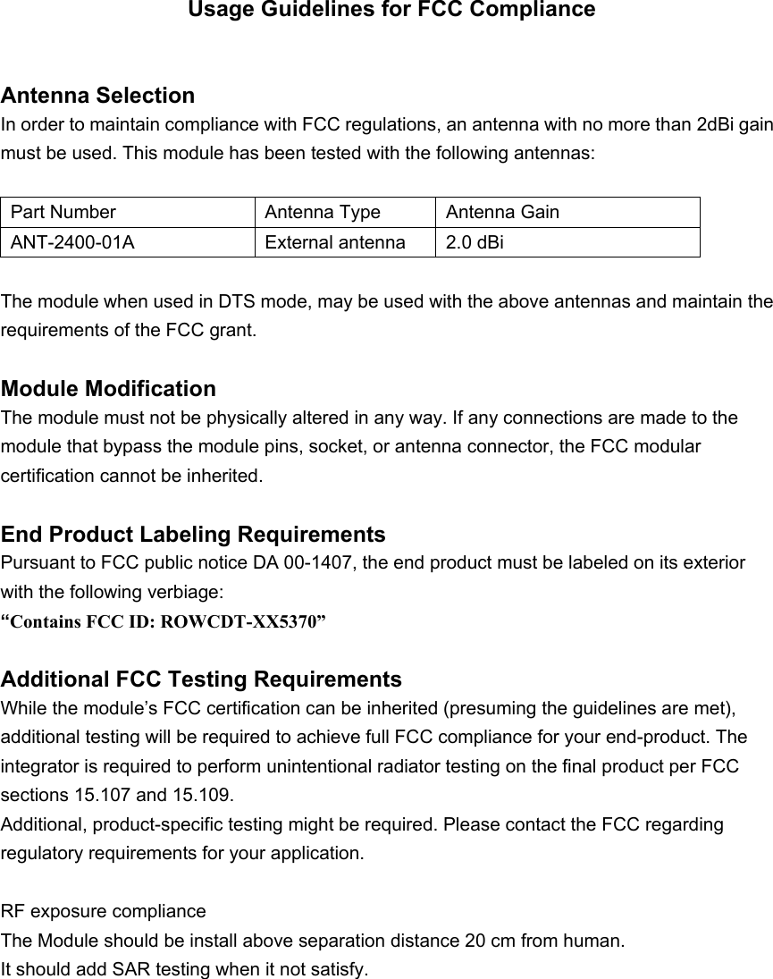  Usage Guidelines for FCC Compliance  Antenna Selection In order to maintain compliance with FCC regulations, an antenna with no more than 2dBi gain must be used. This module has been tested with the following antennas: nix Part Number Antenna Type Antenna Gain DTS Part Number  Antenna Type  Antenna Gain ANT-2400-01A  External antenna   2.0 dBi   Mode LP Mode The module when used in DTS mode, may be used with the above antennas and maintain the requirements of the FCC grant.    Module Modification The module must not be physically altered in any way. If any connections are made to the module that bypass the module pins, socket, or antenna connector, the FCC modular certification cannot be inherited.  End Product Labeling Requirements Pursuant to FCC public notice DA 00-1407, the end product must be labeled on its exterior with the following verbiage: “Contains FCC ID: ROWCDT-XX5370”  Additional FCC Testing Requirements While the module’s FCC certification can be inherited (presuming the guidelines are met), additional testing will be required to achieve full FCC compliance for your end-product. The integrator is required to perform unintentional radiator testing on the final product per FCC sections 15.107 and 15.109. Additional, product-specific testing might be required. Please contact the FCC regarding regulatory requirements for your application.  RF exposure complianceThe Module should be install above separation distance 20 cm from human.It should add SAR testing when it not satisfy.