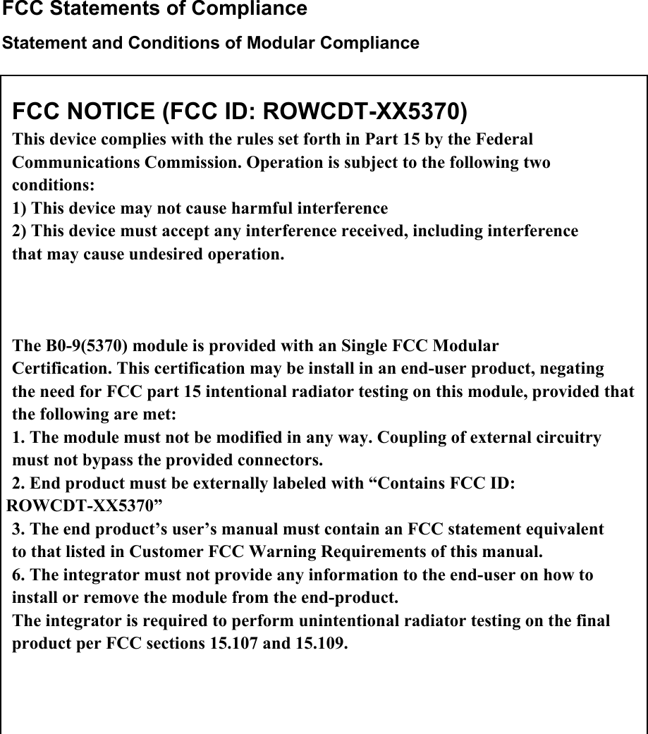  FCC Statements of Compliance Statement and Conditions of Modular Compliance                                        FCC NOTICE (FCC ID: ROWCDT-XX5370) This device complies with the rules set forth in Part 15 by the Federal Communications Commission. Operation is subject to the following two conditions: 1) This device may not cause harmful interference 2) This device must accept any interference received, including interference that may cause undesired operation.  The B0-9(5370) module is provided with an Single FCC Modular Certification. This certification may be install in an end-user product, negating the need for FCC part 15 intentional radiator testing on this module, provided that the following are met: 1. The module must not be modified in any way. Coupling of external circuitry must not bypass the provided connectors. 2. End product must be externally labeled with “Contains FCC ID: ROWCDT-XX5370” 3. The end product’s user’s manual must contain an FCC statement equivalent to that listed in Customer FCC Warning Requirements of this manual. 6. The integrator must not provide any information to the end-user on how to install or remove the module from the end-product. The integrator is required to perform unintentional radiator testing on the final product per FCC sections 15.107 and 15.109. 