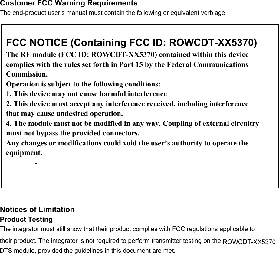  Customer FCC Warning Requirements The end-product user’s manual must contain the following or equivalent verbiage.                    Notices of Limitation Product Testing The integrator must still show that their product complies with FCC regulations applicable to their product. The integrator is not required to perform transmitter testing on the     DTS module, provided the guidelines in this document are met. FCC NOTICE (Containing FCC ID: ROWCDT-XX5370) The RF module (FCC ID: ROWCDT-XX5370) contained within this device complies with the rules set forth in Part 15 by the Federal Communications Commission. Operation is subject to the following conditions: 1. This device may not cause harmful interference 2. This device must accept any interference received, including interference that may cause undesired operation. 4. The module must not be modified in any way. Coupling of external circuitry must not bypass the provided connectors. Any changes or modifications could void the user’s authority to operate the equipment. -   ROWCDT-XX5370