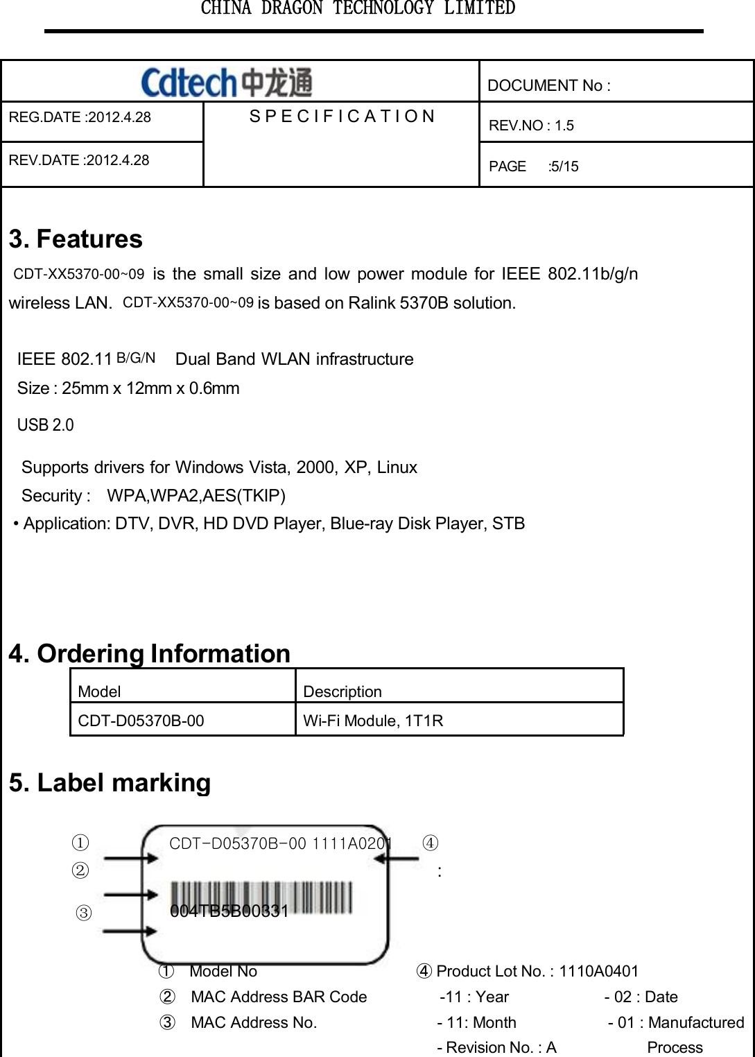 CHINA DRAGON TECHNOLOGY LIMITEDDOCUMENT No :REG.DATE :2012.4.28 S P E C I F I CAT I O N REV.NO : 1.5REV.DATE :2012.4.28PAGE :5/153. Featuresis the small size and low power module for IEEE 802.11b/g/nwireless LAN. is based on Ralink 5370B solution.IEEE 802.11 Dual Band WLAN infrastructureSize : 25mm x 12mm x 0.6mmUSB 2.0Supports drivers for Windows Vista, 2000, XP, LinuxSecurity : WPA,WPA2,AES(TKIP)• Application: DTV, DVR, HD DVDPlayer,Blue-rayDiskPlayer,STB4.OrderingInformationModelDescriptionCDT-D05370B-00 Wi-Fi Module, 1T1R5. Labelmarking①CDT-D05370B-00 1111A0201④②:③004TB5B00331①Model No ④Product Lot No. : 1110A0401②MAC Address BAR Code -11 : Year - 02 : Date③MAC Address No. - 11: Month - 01 : Manufactured- Revision No. : A ProcessCDT-XX5370-00~09CDT-XX5370-00~09B/G/N