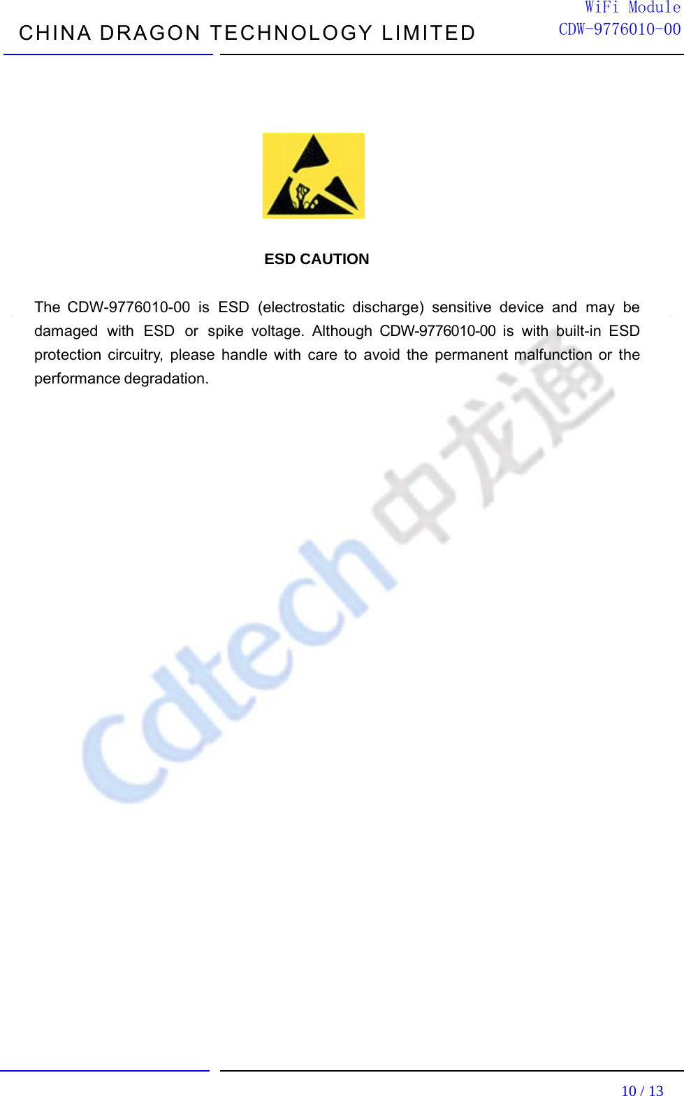 CHINA DRAGON TECHNOLOGY LIMITED                                                                         10 / 13  WiFi ModuleCDW-9776010-00                                   ESD CAUTION  The CDW-9776010-00 is ESD (electrostatic discharge) sensitive device and may be damaged with ESD or spike voltage. Although CDW-9776010-00 is with built-in ESD protection circuitry, please handle with care to avoid the permanent malfunction or the performance degradation.                           