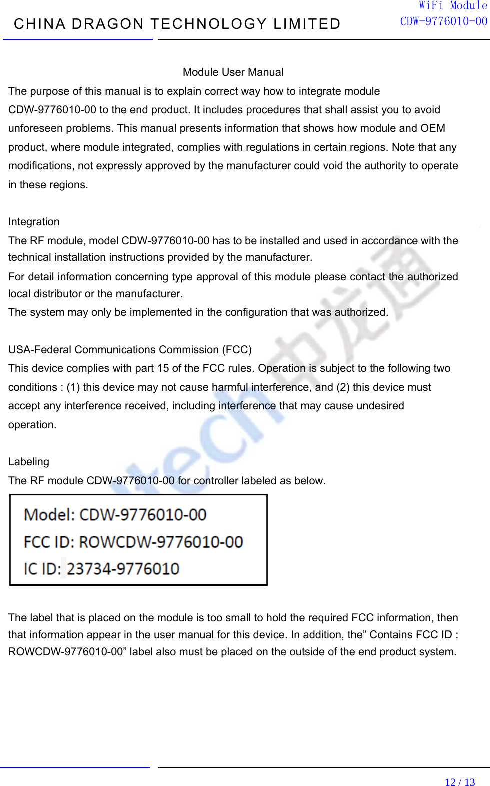  CHINA DRAGON TECHNOLOGY LIMITED                                                                         12 / 13  WiFi ModuleCDW-9776010-00 Module User Manual The purpose of this manual is to explain correct way how to integrate module CDW-9776010-00 to the end product. It includes procedures that shall assist you to avoid unforeseen problems. This manual presents information that shows how module and OEM product, where module integrated, complies with regulations in certain regions. Note that any modifications, not expressly approved by the manufacturer could void the authority to operate in these regions.  Integration  The RF module, model CDW-9776010-00 has to be installed and used in accordance with the   technical installation instructions provided by the manufacturer.     For detail information concerning type approval of this module please contact the authorized local distributor or the manufacturer.     The system may only be implemented in the configuration that was authorized.  USA-Federal Communications Commission (FCC)   This device complies with part 15 of the FCC rules. Operation is subject to the following two conditions : (1) this device may not cause harmful interference, and (2) this device must accept any interference received, including interference that may cause undesired operation.  Labeling   The RF module CDW-9776010-00 for controller labeled as below.   The label that is placed on the module is too small to hold the required FCC information, then that information appear in the user manual for this device. In addition, the” Contains FCC ID : ROWCDW-9776010-00” label also must be placed on the outside of the end product system.      