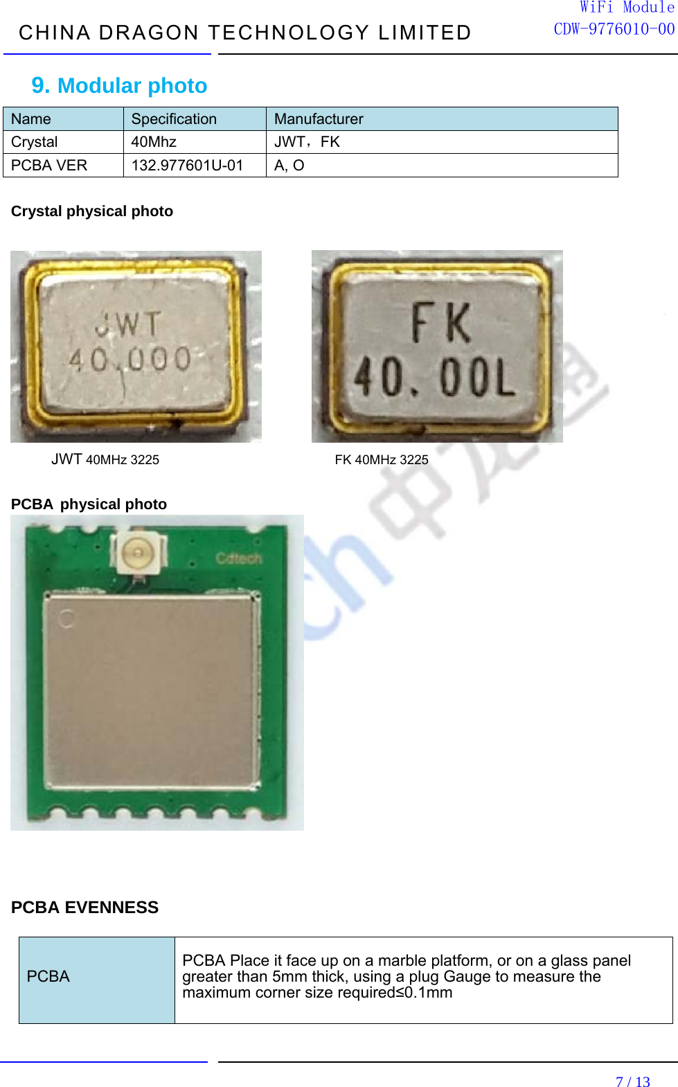 CHINA DRAGON TECHNOLOGY LIMITED                                                                         7 / 13  WiFi ModuleCDW-9776010-009. Modular photo Name  Specification  Manufacturer Crystal 40Mhz  JWT，FK PCBA VER  132.977601U-01  A, O  Crystal physical photo             JWT 40MHz 3225                           FK 40MHz 3225  PCBA physical photo                 PCBA EVENNESS    PCBA    PCBA Place it face up on a marble platform, or on a glass panel   greater than 5mm thick, using a plug Gauge to measure the maximum corner size required≤0.1mm     