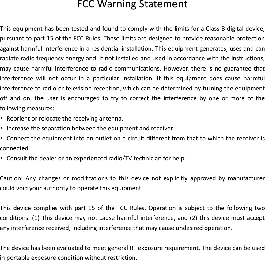            FCC Warning Statement  This equipment has been tested and found to comply with the limits for a Class B digital device, pursuant to part 15 of the FCC Rules. These limits are designed to provide reasonable protection against harmful interference in a residential installation. This equipment generates, uses and can radiate radio frequency energy and, if not installed and used in accordance with the instructions, may cause harmful interference to radio communications. However, there is  no guarantee that interference  will  not  occur  in  a  particular  installation.  If  this  equipment  does  cause  harmful interference to radio or television reception, which can be determined by turning the equipment off  and  on,  the  user  is  encouraged  to  try  to  correct  the  interference  by  one  or  more  of  the following measures: •  Reorient or relocate the receiving antenna. •  Increase the separation between the equipment and receiver. •  Connect the equipment into an outlet on a circuit different from that to which the receiver is connected. •  Consult the dealer or an experienced radio/TV technician for help.  Caution:  Any  changes  or  modiﬁcations  to  this  device  not  explicitly  approved  by  manufacturer could void your authority to operate this equipment.  This  device  complies  with  part  15  of  the  FCC  Rules.  Operation  is  subject  to  the  following  two conditions: (1) This device may not cause harmful interference, and (2) this device must accept any interference received, including interference that may cause undesired operation.  The device has been evaluated to meet general RF exposure requirement. The device can be used in portable exposure condition without restriction. 