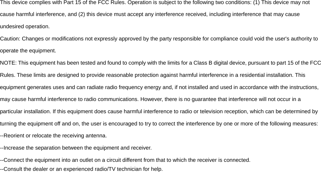 This device complies with Part 15 of the FCC Rules. Operation is subject to the following two conditions: (1) This device may not cause harmful interference, and (2) this device must accept any interference received, including interference that may cause undesired operation. Caution: Changes or modifications not expressly approved by the party responsible for compliance could void the user&apos;s authority to operate the equipment. NOTE: This equipment has been tested and found to comply with the limits for a Class B digital device, pursuant to part 15 of the FCC Rules. These limits are designed to provide reasonable protection against harmful interference in a residential installation. This equipment generates uses and can radiate radio frequency energy and, if not installed and used in accordance with the instructions, may cause harmful interference to radio communications. However, there is no guarantee that interference will not occur in a particular installation. If this equipment does cause harmful interference to radio or television reception, which can be determined by turning the equipment off and on, the user is encouraged to try to correct the interference by one or more of the following measures: --Reorient or relocate the receiving antenna. --Increase the separation between the equipment and receiver. --Connect the equipment into an outlet on a circuit different from that to which the receiver is connected. --Consult the dealer or an experienced radio/TV technician for help. 