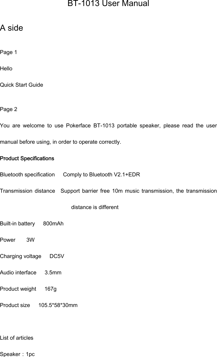BT-1013 User Manual  A side  Page 1 Hello Quick Start Guide  Page 2 You  are  welcome  to  use  Pokerface  BT-1013  portable  speaker,  please  read  the  user manual before using, in order to operate correctly. Product Specifications Bluetooth specification      Comply to Bluetooth V2.1+EDR Transmission  distance    Support  barrier  free  10m  music  transmission,  the  transmission distance is different Built-in battery      800mAh Power    3W                            Charging voltage      DC5V   Audio interface      3.5mm Product weight      167g Product size      105.5*58*30mm            List of articles Speaker：1pc 