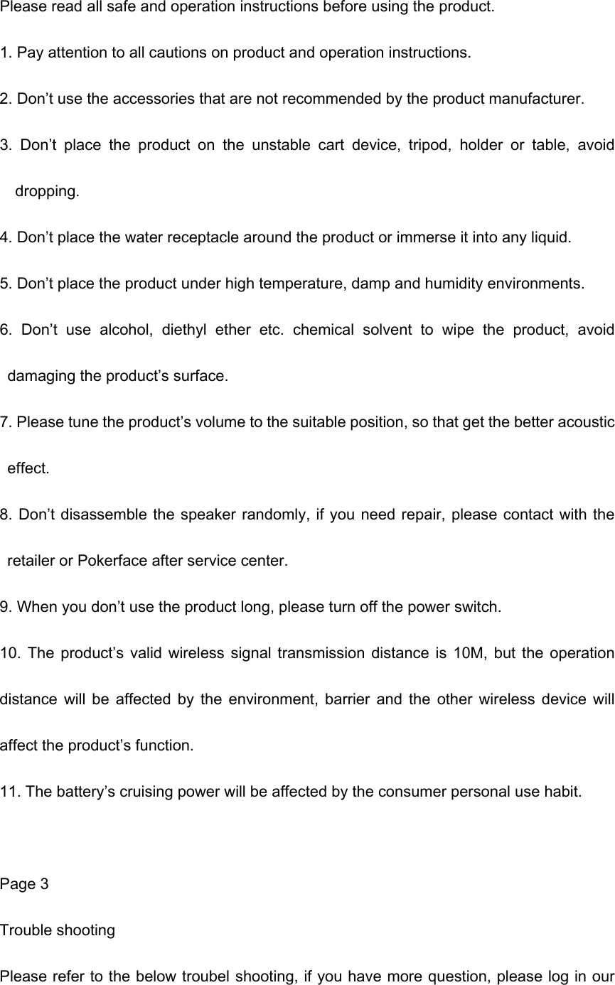 Please read all safe and operation instructions before using the product. 1. Pay attention to all cautions on product and operation instructions. 2. Don’t use the accessories that are not recommended by the product manufacturer. 3.  Don’t  place  the  product  on  the  unstable  cart  device,  tripod,  holder  or  table,  avoid dropping. 4. Don’t place the water receptacle around the product or immerse it into any liquid. 5. Don’t place the product under high temperature, damp and humidity environments. 6.  Don’t  use  alcohol,  diethyl  ether  etc.  chemical  solvent  to  wipe  the  product,  avoid damaging the product’s surface. 7. Please tune the product’s volume to the suitable position, so that get the better acoustic effect. 8. Don’t disassemble the speaker randomly, if you need repair, please contact with the retailer or Pokerface after service center. 9. When you don’t use the product long, please turn off the power switch. 10. The product’s valid wireless signal  transmission  distance  is  10M,  but  the  operation distance  will  be  affected  by  the  environment,  barrier  and  the  other  wireless  device  will affect the product’s function.   11. The battery’s cruising power will be affected by the consumer personal use habit.  Page 3 Trouble shooting Please refer to the below troubel shooting, if you have more question, please log in our 