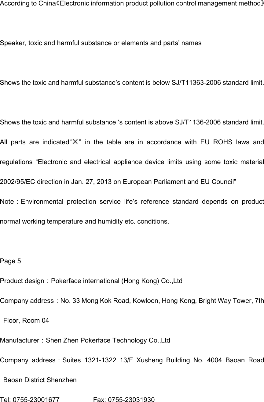 According to China《Electronic information product pollution control management method》  Speaker, toxic and harmful substance or elements and parts’ names  Shows the toxic and harmful substance’s content is below SJ/T11363-2006 standard limit.  Shows the toxic and harmful substance ‘s content is above SJ/T1136-2006 standard limit. All  parts  are  indicated“ ”  in  the  table  are  in  accordance  with  EU  ROHS  laws  and regulations  “Electronic  and  electrical  appliance  device  limits  using  some  toxic  material 2002/95/EC direction in Jan. 27, 2013 on European Parliament and EU Council” Note：Environmental  protection  service  life’s  reference  standard  depends  on  product normal working temperature and humidity etc. conditions.  Page 5 Product design：Pokerface international (Hong Kong) Co.,Ltd Company address：No. 33 Mong Kok Road, Kowloon, Hong Kong, Bright Way Tower, 7th Floor, Room 04    Manufacturer：Shen Zhen Pokerface Technology Co.,Ltd Company  address：Suites  1321-1322  13/F  Xusheng  Building  No.  4004  Baoan  Road Baoan District Shenzhen Tel: 0755-23001677                    Fax: 0755-23031930  