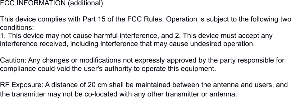 FCC INFORMATION (additional) This device complies with Part 15 of the FCC Rules. Operation is subject to the following two conditions:1. This device may not cause harmful interference, and 2. This device must accept any interference received, including interference that may cause undesired operation. Caution: Any changes or modifications not expressly approved by the party responsible for compliance could void the user&apos;s authority to operate this equipment. RF Exposure: A distance of 20 cm shall be maintained between the antenna and users, and the transmitter may not be co-located with any other transmitter or antenna.